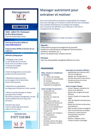19
Formation 2014
Management
DUREE : 4 JOURS
TARIF : 1200 € TTC / Participant
De 04 à 08 participants
Frais de restauration inclus.
Planning de formation INTER sur
www.mpformations.fr
Programmation INTRA en fonction de vos
exigences.
Méthodes pédagogiques
• Pédagogie active, basée
sur des études de cas concrets
et des mises en situation, travail
en équipe et échanges
entre participants.
• Outils de diagnostic et construction
de plans d’actions personnels.
• Rédaction de plans d’actions
par le stagiaire à la fin de la 2ème
et de la 4ème journée.
• Restitution et capitalisation
de chaque plan d’actions en 4 éme journée.
• Remise sous format papier à chaque
participant d’un livrable
des bonnes pratiques managériales, du plan
d’action élaboré lors de la session de
formation.
Evaluation des acquis
• Quiz au démarrage de la session
 Quiz en fin de session
Contactez-nous
0 977 510 064
Manager autrement pour
entrainer et motiver
Vous venez de prendre vos premières responsabilités de manageur.
Vous vous interrogez sur la meilleure manière de faire avec vos équipes.
Vous souhaitez perfectionner vos pratiques de manageur.
Vous rencontrez des difficultés, vous n’êtes pas à l’aise dans le
management de vos équipes …….
Public
Managers devant prendre en charge une équipe ou en situation
de management.
Objectifs :
Comprendre les enjeux du management de proximité.
Acquérir les outils de base du management (communication,
entretiens, motivation, etc...).
Animer son équipe autour d’enjeux concrets.
Prérequis
Avoir une responsabilité managériale effective ou à venir 5 jours
Rôles, missions et compétences
du manager :
 le « métier »du manager
 les missions et responsabilités
du manageur
 Les freins et difficultés à
l’aptitude de management
Savoir manager les personnes :
 Comprendre son
collaborateur et ses
motivations.
 Identifier ses leviers de
motivation.
 Savoir personnaliser son
management en fonction du
niveau d’autonomie de
chacun de nos collaborateurs
 Choisir le bon style de
management.
 Savoir passer une consigne à
un collaborateur.
 Mener un feed back
constructif.
 Contrôler, donner des signes
de reconnaissance, recadrer,
stimuler.
Savoir gérer les situations difficiles :
 Appréhender des situations diffi –
ciles de management
 Adapter son management en
fonction des jeunes et des seniors
 Prendre du recul vis-à-vis de
situations difficiles.
Savoir manager l’équipe :
 Animer l’équipe, coordonner les
actions et les décisions.
 Donner des consignes de travail
efficaces
 Assurer l’équité et le respect des
règles.
 Fixer des objectifs stimulants pour
l’équipe.
 Mener des réunions constructives
et productives.
 Bâtir son plan d’action managérial
 Gérer les priorités de ses équipes
 Construire un plan d’actions
d’amélioration concret et
compréhensible.
 Motiver, impliquer autour
d’enjeux compris et partagés.
PROGRAMME
 