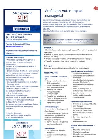 20
ue de Formation 2014
Management
DUREE : 4 JOURS
TARIF : 1200 € TTC / Participant
De 04 à 08 participants
Frais de restauration inclus.
Planning de formation INTER sur
www.mpformations.fr
Programmation INTRA en fonction de vos
exigences.
Méthodes pédagogiques
• Analyse de sa pratique managériale à
partir de tests de personnalité et de
management.
• Etudes de situations réalistes, exercices,
modélisations.
• Entraînements à décider et à faire-faire sur
par des cas concrets, des mises en situation
réelles / à sa fonction, son poste .
• Echanges et confrontation à d’autres
managers expérimentés.
•Echanges et discussion avec le consultant
formateur, expert
• Recueil des bonnes pratiques du manager.
• Rédaction de plans d’actions
par le stagiaire à la fin de la 2ème
et de la 4ème journée.
• Restitution et capitalisation
de chaque plan d’actions en 4 éme journée.
• Remise sous format papier à chaque
participant d’un livrable
des bonnes pratiques managériales, du plan
d’action élaboré lors de la session de
formation.
Evaluation des acquis
• Quiz au démarrage de la session
 Quiz en fin de session
Contactez-nous
0 977 510 064
Améliorez votre impact
managérial
Vous animez une équipe. Vous devez chaque jour mobiliser vos
collaborateurs pour répondre aux défi s de l’entreprise.
Vous souhaitez progresser dans vos méthodes, faire progresser vos
collaborateurs, emmener votre équipe au succès, atteindre vos
objectifs.
Vous souhaitez mieux vous connaitre pour mieux manager.
Public
Managers hiérarchiques en situation de management souhaitant se
perfectionner et adopter ses postures managériales plus efficientes.
Objectifs :
• Identifier les compétences managériales qui font votre force et celles à
développer.
• Adopter la bonne posture de management au-delà de la simple
maîtrise des outils .
• Devenir une leader reconnu, un véritable entraîneur d’ équipe.
• Travailler sa posture pour mieux entrainer et motiver.
Prérequis
Avoir une responsabilité managériale effective ou en devenir jours
Mieux se connaître pour mieux
agir :
 Comprendre les mécanismes
de la personnalité.
 Comprendre sa personnalité
pour mieux se connaitre.
 Identifier son style de
managemen et de
communication.
 Travailler son adaptation à
l’autre et à chaque contexte.
 Développer une posture
« gagnant – gagnant »
Animer son équipe :
 Les stades de développement
d’une équipe.
 Choisir et utiliser les modes de
management appropriés à la
situation : commandement,
transaction, animation.
 Donner du sens, , du rythme à
son commandement.
Bien déléguer :
 Les 7 questions clés de la
délégation.
 Exercer un contrôle efficace
et positif.
Jouer le levier de la motivation :
 Comprendre la motivation
 Comprendre ses ressorts de la
motivation.
 Identifier les motivations des
jeunes « Génération Y «
 Identifier les motivations des
seniors
 Styles de management et
techniques de motivations
 Lever les freins.
 Utiliser les 4 leviers de la
reconnaissance.
Gérer et anticiper les conflits :
 Prévenir les conflits par l’écoute
 et le dialogue.
 Comprendre et identifier
 les situations conflictuelles.
 Travailler sa posture face au
conflit
 Connaître et pratiquer les
réponses
 adaptées au conflit.
Maîtriser les entretiens en face à
face
 Mener les entretiens de
félicitations,recadrage
 Mener les entretiens de pilotage
et d’évaluation.
7, 8 avril, 12, 13
PROGRAMME
 