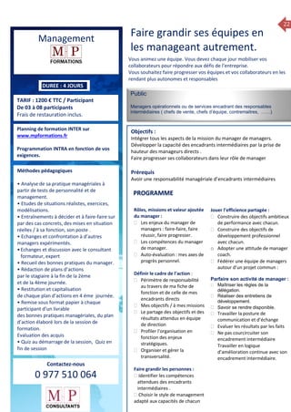22
ue de Formation 2014
Management
TARIF : 1200 € TTC / Participant
De 03 à 08 participants
Frais de restauration inclus.
Public
Managers opérationnels ou de services encadrant des responsables
intermédiaires ( chefs de vente, chefs d’équipe, contremaitres, ……)
Objectifs :
Intégrer tous les aspects de la mission du manager de managers.
Développer la capacité des encadrants intermédiaires par la prise de
hauteur des manageurs directs .
Faire progresser ses collaborateurs dans leur rôle de manager
Prérequis
Avoir une responsabilité managériale d’encadrants intermédiaires
5 jours
Rôles, missions et compétences
du manager :
 le « métier »du manager
 les missions et responsabilités
du manageur
 Les freins et difficultés à
l’aptitude de management
Savoir manager les personnes :
 Comprendre son
collaborateur et ses
motivations.
 Identifier ses leviers de
motivation.
 Savoir personnaliser son
management en fonction du
niveau d’autonomie de
chacun de nos collaborateurs
 Choisir le bon style de
management.
 Savoir passer une consigne à
un collaborateur.
 Mener un feed back
constructif.
Savoir gérer les situations difficiles :
 Appréhender des situations diffi –
ciles de management
 Adapter son management en
fonction des jeunes et des seniors
 Prendre du recul vis-à-vis de
situations difficiles.
Savoir manager l’équipe :
 Animer l’équipe, coordonner les
actions et les décisions.
 Donner des consignes de travail
efficaces
 Assurer l’équité et le respect des
règles.
 Fixer des objectifs stimulants pour
l’équipe.
 Mener des réunions constructives
et productives.
 Bâtir son plan d’action managérial
 Gérer les priorités de ses équipes
 Construire un plan d’actions
d’amélioration concret et
compréhensible.
 Motiver, impliquer autour
d’enjeux compris et partagés.
PROGRAMME
DUREE : 4 JOURS
Planning de formation INTER sur
www.mpformations.fr
Programmation INTRA en fonction de vos
exigences.
Méthodes pédagogiques
• Analyse de sa pratique managériales à
partir de tests de personnalité et de
management.
• Etudes de situations réalistes, exercices,
modélisations.
• Entraînements à décider et à faire-faire sur
par des cas concrets, des mises en situation
réelles / à sa fonction, son poste .
• Echanges et confrontation à d’autres
managers expérimentés.
•Echanges et discussion avec le consultant
formateur, expert
• Recueil des bonnes pratiques du manager.
• Rédaction de plans d’actions
par le stagiaire à la fin de la 2ème
et de la 4ème journée.
• Restitution et capitalisation
de chaque plan d’actions en 4 éme journée.
• Remise sous format papier à chaque
participant d’un livrable
des bonnes pratiques managériales, du plan
d’action élaboré lors de la session de
formation.
Evaluation des acquis
• Quiz au démarrage de la session, Quiz en
fin de session
Contactez-nous
0 977 510 064
Faire grandir ses équipes en
les manageant autrement.
Vous animez une équipe. Vous devez chaque jour mobiliser vos
collaborateurs pour répondre aux défis de l’entreprise.
Vous souhaitez faire progresser vos équipes et vos collaborateurs en les
rendant plus autonomes et responsables
Rôles, missions et valeur ajoutée
du manager :
 Les enjeux du manager de
managers : faire-faire, faire
réussir, faire progresser.
 Les compétences du manager
de manager.
 Auto-évaluation : mes axes de
progrès personnel.
Définir le cadre de l’action :
 Périmètre de responsabilité
au travers de ma fiche de
fonction et de celle de mes
encadrants directs
 Mes objectifs / à mes missions
 Le partage des objectifs et des
résultats attendus en équipe
de direction
 Profiler l’organisation en
fonction des enjeux
stratégiques.
 Organiser et gérer la
transversalité.
Faire grandir les personnes :
 Identifier les compétences
attendues des encadrants
intermédiaires .
 Choisir le style de management
adapté aux capacités de chacun
Jouer l’efficience partagée :
 Construire des objectifs ambitieux
de performance avec chacun.
 Construire des objectifs de
développement professionnel
avec chacun.
o Adopter une attitude de manager
coach.
 Fédérer une équipe de managers
autour d’un projet commun :
Parfaire son activité de manager :
 Maîtriser les règles de la
délégation.
 Réaliser des entretiens de
développement.
 Savoir se rendre disponible.
 Travailler la posture de
communication et d’échange
 Evaluer les résultats par les faits
 Ne pas courcircuiter son
encadrement intermédiaire
 Travailler en logique
d’amélioration continue avec son
encadrement intermédiaire. , 8
avril, 12, 13
mai et 16 juin 2014
PROGRAMME
 