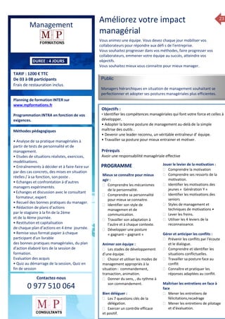 23
Management
DUREE : 4 JOURS
TARIF : 1200 € TTC
De 03 à 08 participants
Frais de restauration inclus.
Planning de formation INTER sur
www.mpformations.fr
Programmation INTRA en fonction de vos
exigences.
Méthodes pédagogiques
• Analyse de sa pratique managériales à
partir de tests de personnalité et de
management.
• Etudes de situations réalistes, exercices,
modélisations.
• Entraînements à décider et à faire-faire sur
par des cas concrets, des mises en situation
réelles / à sa fonction, son poste .
• Echanges et confrontation à d’autres
managers expérimentés.
•Echanges et discussion avec le consultant
formateur, expert
• Recueil des bonnes pratiques du manager.
• Rédaction de plans d’actions
par le stagiaire à la fin de la 2ème
et de la 4ème journée.
• Restitution et capitalisation
de chaque plan d’actions en 4 éme journée.
• Remise sous format papier à chaque
participant d’un livrable
des bonnes pratiques managériales, du plan
d’action élaboré lors de la session de
formation.
Evaluation des acquis
• Quiz au démarrage de la session, Quiz en
fin de session
Contactez-nous
0 977 510 064
Améliorez votre impact
managérial
Vous animez une équipe. Vous devez chaque jour mobiliser vos
collaborateurs pour répondre aux défi s de l’entreprise.
Vous souhaitez progresser dans vos méthodes, faire progresser vos
collaborateurs, emmener votre équipe au succès, atteindre vos
objectifs.
Vous souhaitez mieux vous connaitre pour mieux manager.
Public
Managers hiérarchiques en situation de management souhaitant se
perfectionner et adopter ses postures managériales plus efficientes.
Objectifs :
• Identifier les compétences managériales qui font votre force et celles à
développer.
• Adopter la bonne posture de management au-delà de la simple
maîtrise des outils .
• Devenir une leader reconnu, un véritable entraîneur d’ équipe.
• Travailler sa posture pour mieux entrainer et motiver.
Prérequis
Avoir une responsabilité managériale effective jours
Mieux se connaître pour mieux
agir :
 Comprendre les mécanismes
de la personnalité.
 Comprendre sa personnalité
pour mieux se connaitre.
 Identifier son style de
managemen et de
communication.
 Travailler son adaptation à
l’autre et à chaque contexte.
 Développer une posture
« gagnant – gagnant »
Animer son équipe :
 Les stades de développement
d’une équipe.
 Choisir et utiliser les modes de
management appropriés à la
situation : commandement,
transaction, animation.
 Donner du sens, , du rythme à
son commandement.
Bien déléguer :
 Les 7 questions clés de la
délégation.
 Exercer un contrôle efficace
et positif.
Jouer le levier de la motivation :
 Comprendre la motivation
 Comprendre ses ressorts de la
motivation.
 Identifier les motivations des
jeunes « Génération Y «
 Identifier les motivations des
seniors
 Styles de management et
techniques de motivations •
 Lever les freins.
 Utiliser les 4 leviers de la
reconnaissance.
Gérer et anticiper les conflits :
 Prévenir les conflits par l’écoute
et le dialogue.
 Comprendre et identifier les
situations conflictuelles.
 Travailler sa posture face au
conflit
 Connaître et pratiquer les
réponses adaptées au conflit.
Maîtriser les entretiens en face à
face
 Mener les entretiens de
félicitations,recadrage
 Mener les entretiens de pilotage
et d’évaluation.
7, 8 avril, 12, 13
mai et 16 juin 2014
PROGRAMME
 