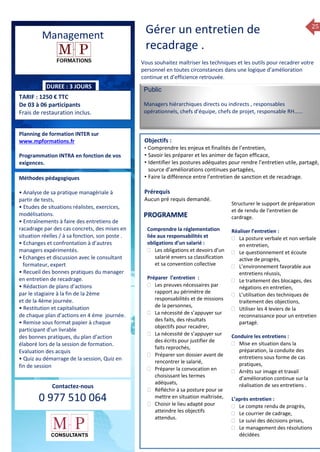 25
Management
DUREE : 3 JOURS
TARIF : 1250 € TTC
De 03 à 06 participants
Frais de restauration inclus.
Planning de formation INTER sur
www.mpformations.fr
Programmation INTRA en fonction de vos
exigences.
Méthodes pédagogiques
• Analyse de sa pratique managériale à
partir de tests,
• Etudes de situations réalistes, exercices,
modélisations.
• Entraînements à faire des entretiens de
racadrage par des cas concrets, des mises en
situation réelles / à sa fonction, son poste .
• Echanges et confrontation à d’autres
managers expérimentés.
•Echanges et discussion avec le consultant
formateur, expert
• Recueil des bonnes pratiques du manager
en entretien de recadrage.
• Rédaction de plans d’actions
par le stagiaire à la fin de la 2ème
et de la 4ème journée.
• Restitution et capitalisation
de chaque plan d’actions en 4 éme journée.
• Remise sous format papier à chaque
participant d’un livrable
des bonnes pratiques, du plan d’action
élaboré lors de la session de formation.
Evaluation des acquis
• Quiz au démarrage de la session, Quiz en
fin de session
Contactez-nous
0 977 510 064
Vous souhaitez maîtriser les techniques et les outils pour recadrer votre
personnel en toutes circonstances dans une logique d’amélioration
continue et d’efficience retrouvée.
Public
Managers hiérarchiques directs ou indirects , responsables
opérationnels, chefs d’équipe, chefs de projet, responsable RH…...
Objectifs :
• Comprendre les enjeux et finalités de l’entretien,
• Savoir les préparer et les animer de façon efficace,
• Identifier les postures adéquates pour rendre l’entretien utile, partagé,
source d’améliorations continues partagées,
• Faire la différence entre l’entretien de sanction et de recadrage.
Prérequis
Aucun pré requis demandé. jours
Comprendre la réglementation
liée aux responsabilités et
obligations d’un salarié :
 Les obligations et devoirs d’un
salarié envers sa classification
et sa convention collective
Préparer l’entretien :
 Les preuves nécessaires par
rapport au périmètre de
responsabilités et de missions
de la personnes,
 La nécessité de s’appuyer sur
des faits, des résultats
objectifs pour recadrer,
 La nécessité de s’appuyer sur
des écrits pour justifier de
faits reprochés,
 Préparer son dossier avant de
rencontrer le salarié,
 Préparer la convocation en
choisissant les termes
adéquats,
 Réfléchir à sa posture pour se
mettre en situation maîtrisée,
 Choisir le lieu adapté pour
atteindre les objectifs
attendus.
Structurer le support de préparation
et de rendu de l’entretien de
cardrage.
Réaliser l’entretien :
 La posture verbale et non verbale
en entretien,
 Le questionnement et écoute
active de progrès,
 L’environnement favorable aux
entretiens réussis,
 Le traitement des blocages, des
négations en entretien,
 L’utilisation des techniques de
traitement des objections,
 Utiliser les 4 leviers de la
reconnaissance pour un entretien
partagé.
Conduire les entretiens :
 Mise en situation dans la
préparation, la conduite des
entretiens sous forme de cas
pratiques,
 Arrêts sur image et travail
d’amélioration continue sur la
réalisation de ses entretiens .
L’après entretien :
 Le compte rendu de progrès,
 Le courrier de cadrage,
 Le suivi des décisions prises,
 Le management des résolutions
décidées
 …….
7, 8 avril, 12, 13
PROGRAMME
Gérer un entretien de
recadrage .
 
