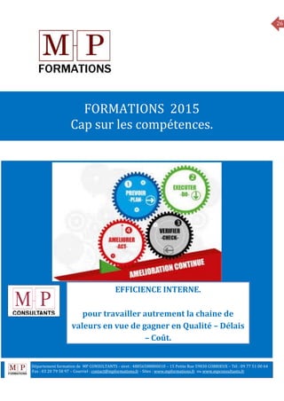 26
MANAGEMENT
FORMATIONS 2015
Cap sur les compétences.
EFFICIENCE INTERNE.
pour travailler autrement la chaine de
valeurs en vue de gagner en Qualité – Délais
– Coût.
Département formation de MP CONSULTANTS - siret : 48856588800010 – 15 Petite Rue 59830 COBRIEUX – Tél : 09 77 51 00 64
6 Fax : 03 20 79 58 97 – Courriel : contact@mpformations.fr - Sites : www.mpformations.fr ou www.mpconsultants.fr
 
