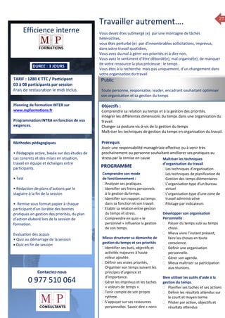 27
ormation 2014
Efficience interne
DUREE : 3 JOURS
TARIF : 1280 € TTC / Participant
03 à 08 participants par session
Frais de restauration le midi inclus.
Planning de formation INTER sur
www.mpformations.fr
Programmation INTRA en fonction de vos
exigences.
Méthodes pédagogiques
• Pédagogie active, basée sur des études de
cas concrets et des mises en situation,
travail en équipe et échanges entre
participants.
• Test
• Rédaction de plans d’actions par le
stagiaire à la fin de la session
• Remise sous format papier à chaque
participant d’un livrable des bonnes
pratiques en gestion des priorités, du plan
d’action élaboré lors de la session de
formation.
Evaluation des acquis
• Quiz au démarrage de la session
 Quiz en fin de session
Contactez-nous
0 977 510 064
Travailler autrement….
Vous devez êtes submergé (e) par une montagne de tâches
hétéroclites,
vous êtes perturbé (e) par d’innombrables sollicitations, imprévus,
dans votre travail quotidien,
Vous avez du mal à gérer vos priorités et à dire non,
Vous avez le sentiment d’être débordé(e), mal organisé(e), de manquer
de votre ressource la plus précieuse : le temps .
Vous êtes à la recherche mais pas uniquement, d’un changement dans
votre organisation du travail
Public
Toute personne, responsable, leader, encadrant souhaitant optimiser
son organisation et sa gestion du temps
Objectifs :
Comprendre sa relation au temps et à la gestion des priorités.
Intégrer les différentes dimensions du temps dans une organisation du
travail.
Changer sa posture vis-à-vis de la gestion du temps
Maîtriser les techniques de gestion du temps en organisation du travail.
Prérequis
Avoir une responsabilité managériale effective ou à venir très
prochainement ou personne souhaitant améliorer ses pratiques au
stress par la remise en cause
5 jours
Comprendre son mode
de fonctionnement :
Analyser ses pratiques.
Identifier ses freins personnels
à la gestion du temps.
Identifier son rapport au temps
dans sa fonction et son travail.
Etablir sa relation entre gestion
du temps et stress.
Comprendre en quoi « le
personnel » influence la gestion
de son temps.
Mieux structurer sa démarche de
gestion du temps et ses priorités
Identifier ses buts, objectifs et
activités majeures à haute
valeur ajoutée.
Définir ses vraies priorités,
Organiser son temps suivant les
principes d’urgence et
d’importance.
Gérer les imprévus et les taches
« voleurs de temps ».
Tenir compte de son propre
rythme.
S’appuyer sur ses ressources
personnelles. Savoir dire « non»
Maîtriser les techniques
d’organisation du travail
Les techniques d’organisation
Les techniques de planification de
Gestion des temps élémentaires
L’organisation type d’un bureau
virtuel
L’organisation type d’une zone de
travail administrative
Pilotage par indicateurs
Développer son organisation
Personnelle :
 Passer du temps subi au temps
choisi.
 Mieux vivre l’instant présent,
faire les choses en toute
conscience.
 Définir une organisation
personnelle.
 Gérer son agenda.
 Mieux maîtriser sa participation
aux réunions.
Bien utiliser les outils d’aide à la
gestion du temps.
 Planifier ses taches et ses actions
 Définir les résultats attendus sur
le court et moyen terme
 Piloter par action, objectifs et
résultats attendus
PROGRAMME
 