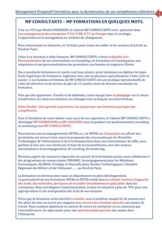 2
Management Prospectif Formations pour la dynamisation de vos compétences collectives.
MP CONSULTANTS – MP FORMATIONS EN QUELQUES MOTS.
Crée en 1976 par Michel PIEKARSKI, le Cabinet MP CONSULTANTS s’est spécialisé dans
l’accompagnement des entreprises T.P.E, P.ME, E.T.I ou Groupes dans la stratégie,
l’organisation et le management en conduite du changement.
Nous intervenons en Industrie, en Tertiaire pour toutes les tailles et les secteurs d’activité au
Nord de Paris.
Grâce à sa structure à taille humaine, MP CONSULTANTS a choisi la Qualité et la
Personnalisation de ses interventions en Consulting, en Formation et Coaching pour une
adaptation et une personnalisation des prestations aux besoins et exigences Clients.
Nos consultants formateurs et coachs sont tous séniors ayant minimum un diplôme de types
Ecole Supérieure de Commerce, Ingénieur avec une ou plusieurs spécialisations 3 éme cycle et
master 2. Les hommes et femmes de MP CONSULTANTS ont une pratique opérationnelle de
cadre de direction ou de service de plus de 15 années avant de devenir consultants ou
formateur.
Plus que des apporteurs d’outils et de méthodes, notre équipe base sa pédagogie sur le retour
d’expérience, les mises en situation, les échanges tout au long de nos interventions.
Notre finalité : faire grandir la personne, les équipes par une émulation partagée des
compétences.
Face à l’évolution de notre métier mais aussi de nos expertises, le Cabinet MP CONSULTANTS a
développé MP FORMATIONS et MP COACHING tout en gardant son positionnement consulting
et mentoring sous MP CONSULTANTS .
Nous basons nos accompagnements INTRA ou / et INTER sur l’innovation en offrant des
prestations sur mesure mais aussi en proposant des nouveautés par les Nouvelles
Technologies de l’Information et de la Communication dans nos interventions. En effet, nous
gardons le lien avec nos clients par le biais de la visioconférence avec des séances
intermédiaires d’accompagnement, de coaching, de mentoring.
Reconnu auprès des instances régionales du conseil, de la formation action, nous collaborons à
des programmes de renom comme DINAMIC, Accompagnement pour les Mutations
Economiques, ACAMAS, Stratégie et Diversification, Ruches Technologiques, Chambre
Régionale des Métiers et de l’Artisanat …… au Nord de Paris.
La formation est devenue pour nous un département en plein développement.
La particularité de nos formations INTRA et INTER réside dans la volonté continue d’apporter
des outils, des méthodes, des façons de travailler immédiatement applicables dans les
entreprises. Nous privilégions l’expérimentation, la mise en situation à plus de 70% pour une
appropriation et une transposition dès la fin de nos sessions.
Parce que la formation action doit être rentable, nous travaillons chaque fin de session avec
des plans de mise en œuvre par stagiaire avec mesure des résultats attendus aux postes de
travail. Nous sommes également en mesure de suivre en entreprise ou en connexion par
visioconférences, les apprenants pour une opérationnalité garantie des acquis dans
l’Entreprise.
 