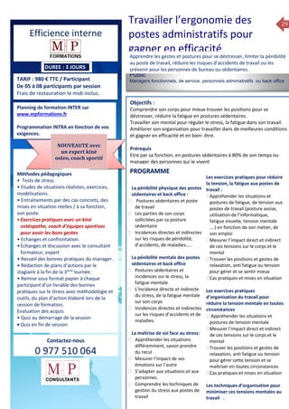 29
TARIF : 980 € TTC / Participant
De 05 à 08 participants par session
Frais de restauration le midi inclus.
Méthodes pédagogiques
• Pédagogie active, basée
sur des études de cas concrets
et des mises en situation, travail
en équipe et échanges
entre participants.
• Outils de diagnostic et construction
de plans d’actions personnels.
• Rédaction de plans d’actions
par le stagiaire à la fin de la 2ème
et de la 4ème journée.
• Restitution et capitalisation
de chaque plan d’actions en 4 éme journée.
• Remise sous format papier à chaque
participant d’un livrable
des bonnes pratiques managériales, du plan
d’action élaboré lors de la session de
formation.
Evaluation des acquis
• Quiz au démarrage de la session
Public
Managers fonctionnels, de service, personnels administratifs ou back office
Objectifs :
Comprendre son corps pour mieux trouver les positions pour se
déstresser, réduire la fatigue en postures sédentaires.
Travailler son mental pour réguler le stress, la fatigue dans son travail.
Améliorer son organisation pour travailler dans de meilleures conditions
et gagner en efficacité et en bien- être.
Prérequis
Etre par sa fonction, en postures sédentaires à 80% de son temps ou
manager des personnes qui le vivent
5 jours
Rôles, missions et compétences
du manager :
 le « métier »du manager
 les missions et responsabilités
du manageur
 Les freins et difficultés à
l’aptitude de management
Savoir manager les personnes :
 Comprendre son
collaborateur et ses
motivations.
 Identifier ses leviers de
motivation.
 Savoir personnaliser son
management en fonction du
niveau d’autonomie de
chacun de nos collaborateurs
 Choisir le bon style de
management.
 Savoir passer une consigne à
un collaborateur.
 Mener un feed back
constructif.
Savoir gérer les situations difficiles :
 Appréhender des situations diffi –
ciles de management
 Adapter son management en
fonction des jeunes et des seniors
 Prendre du recul vis-à-vis de
situations difficiles.
Savoir manager l’équipe :
 Animer l’équipe, coordonner les
actions et les décisions.
 Donner des consignes de travail
efficaces
 Assurer l’équité et le respect des
règles.
 Fixer des objectifs stimulants pour
l’équipe.
 Mener des réunions constructives
et productives.
 Bâtir son plan d’action managérial
 Gérer les priorités de ses équipes
 Construire un plan d’actions
d’amélioration concret et
compréhensible.
 Motiver, impliquer autour
d’enjeux compris et partagés.
PROGRAMME
Planning de formation INTER sur
www.mpformations.fr
Programmation INTRA en fonction de vos
exigences.
Méthodes pédagogiques
• Tests de stress
• Etudes de situations réalistes, exercices,
modélisations.
• Entraînements par des cas concrets, des
mises en situation réelles / à sa fonction,
son poste.
•Exercices pratiques avec un kiné
ostéopathe, coach d’équipes sportives
pour avoir les bons gestes
• Echanges et confrontation.
•Echanges et discussion avec le consultant
formateur, expert
• Recueil des bonnes pratiques du manager.
• Rédaction de plans d’actions par le
stagiaire à la fin de la 3ème j
ournée.
• Remise sous format papier à chaque
participant d’un livrable des bonnes
pratiques sur le stress avec méthodologie et
outils, du plan d’action élaboré lors de la
session de formation.
Evaluation des acquis
• Quiz au démarrage de la session
 Quiz en fin de session
Contactez-nous
0 977 510 064
Apprendre les gestes et postures pour se déstresser, limiter la pénibilité
au poste de travail, réduire les risques d’accidents de travail ou les
prévenir pour les personnes de bureau ou sédentaires.
La pénibilité physique des postes
sédentaires et back office :
 Postures sédentaires et poste
de travail
 Les parties de son corps
sollicitées par sa posture
sédentaire
 Incidences directes et indirectes
sur les risques de pénibilité,
d’accidents, de maladies…..
La pénibilité mentale des postes
sédentaires et back office
 Postures sédentaires et
incidences sur le stress, la
fatigue mentale
 L’incidence directe et indirecte
du stress, de la fatigue mentale
sur son corps
 Incidences directes et indirectes
sur les risques d’accidents et de
maladies.
La maîtrise de soi face au stress:
 Appréhender les situations
différemment, savoir prendre
du recul
 Mesurer l’impact de ses
émotions sur l’autre
 S’adapter aux situations et aux
personnes.
 Comprendre les techniques de
gestion du stress aux postes de
travail
Les exercices pratiques pour réduire
la tension, la fatigue aux postes de
travail :
Appréhender les situations et
postures de fatigue, de tension aux
postes de travail (posture assise,
utilisation de l’informatique,
fatigue visuelle, tension mentale
….) en fonction de son métier, de
son emploi
Mesurer l’impact direct et indirect
de ces tensions sur le corps et le
mental
Trouver les positions et gestes de
relaxation, anti fatigue ou tension
pour gérer et se sentir mieux
Cas pratiques et mises en situation

Les exercices pratiques
d’organisation du travail pour
réduire la tension mentale en toutes
circonstances
 Appréhender les situations et
postures de tension mentale
Mesurer l’impact direct et indirect
de ces tensions sur le corps et le
mental
Trouver les positions et gestes de
relaxation, anti fatigue ou tension
pour gérer cette tension et se
maîtriser en toutes circonstances
Cas pratiques et mises en situation
Les techniques d’organisation pour
minimiser ces tensions mentales au
travail .
et 3 juillet 2015avril, 12, 13
PROGRAMME
NOUVEAUTE avec
un expert kiné
osteo, coach sportif
Efficience interne
Travailler l’ergonomie des
postes administratifs pour
gagner en efficacité
DUREE : 3 JOURS
 