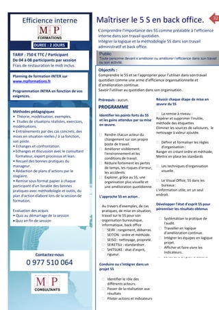 32
TARIF : 750 € TTC / Participant
De 04 à 08 participants par session
Frais de restauration le midi inclus.
Méthodes pédagogiques
• Pédagogie active, basée
sur des études de cas concrets
et des mises en situation, travail
en équipe et échanges
entre participants.
• Outils de diagnostic et construction
de plans d’actions personnels.
• Rédaction de plans d’actions
par le stagiaire à la fin de la 2ème
et de la 4ème journée.
• Restitution et capitalisation
de chaque plan d’actions en 4 éme journée.
• Remise sous format papier à chaque
participant d’un livrable
Public
Toute personne devant s’améliorer ou améliorer l’efficience dans son travail
ou son activité.
Objectifs :
Comprendre le 5S et se l’approprier pour l’utiliser dans son travail
quotidien comme une arme d’efficience organisationnelle et
d’amélioration continue.
Savoir l’utiliser au quotidien dans son organisation .
Prérequis : aucun.
5 jours
Savoir gérer les situations difficiles :
 Appréhender des situations diffi –
ciles de management
 Adapter son management en
fonction des jeunes et des seniors
 Prendre du recul vis-à-vis de
situations difficiles.
Savoir manager l’équipe :
 Animer l’équipe, coordonner les
actions et les décisions.
 Donner des consignes de travail
efficaces
 Assurer l’équité et le respect des
règles.
 Fixer des objectifs stimulants pour
l’équipe.
 Mener des réunions constructives
et productives.
 Bâtir son plan d’action managérial
 Gérer les priorités de ses équipes
 Construire un plan d’actions
Planning de formation INTER sur
www.mpformations.fr
Programmation INTRA en fonction de vos
exigences.
Méthodes pédagogiques
• Théorie, modélisation, exemples,
• Etudes de situations réalistes, exercices,
modélisations.
• Entraînements par des cas concrets, des
mises en situation réelles / à sa fonction,
son poste.
• Echanges et confrontation.
•Echanges et discussion avec le consultant
formateur, expert processus et lean.
• Recueil des bonnes pratiques du
manageur.
• Rédaction de plans d’actions par le
stagiaire.
• Remise sous format papier à chaque
participant d’un livrable des bonnes
pratiques avec méthodologie et outils, du
plan d’action élaboré lors de la session de
formation.
Evaluation des acquis
• Quiz au démarrage de la session
 Quiz en fin de session
Contactez-nous
0 977 510 064
Comprendre l'importance des 5S comme préalable à l’efficience
interne dans son travail quotidien.
Intégrer la logique et la méthodologie 5S dans son travail
administratif et back office.
Identifier les points forts du 5S
et les gains attendus par sa mise
en œuvre.
 Rendre chacun acteur du
changement sur son propre
poste de travail.
 Améliorer visiblement
l'environnement et les
conditions de travail.
 Réduire fortement les pertes
de temps, les risques d'erreur,
les accidents.
 Explorer, grâce au 5S, une
organisation plus visuelle et
une amélioration quotidienne.
L’approche 5S en action .
Au travers d’exemples, de cas
pratiques, de mise en situation,
travail sur le 5S pour son
organisation bureautique,
informatique, back office
 SEIRI : rangement, débarras.
 SEITON : ordre et méthode.
 SEISO : nettoyage, propreté.
 SEIKETSU : standardiser.
 SHITSUKE : état d'esprit,
rigueur.
Conduire ou s'intégrer dans un
projet 5S
 Identifier le rôle des
différents acteurs.
 Passer de la réalisation aux
résultats
 Piloter actions et indicateurs
Réussir chaque étape de mise en
œuvre du 5S
 La remise à niveau :
Repérer et supprimer l'inutile,
méthode des étiquettes
Eliminer les sources de salissures, le
nettoyage à valeur ajoutée.
 Définir et formaliser les règles
d'organisation :
Ranger en créant ordre et méthode,
Mettre en place les standards
 Les techniques d'organisation
visuelle.
 Le Visual Office, 5S dans les
bureaux :
L'information utile, en un seul
endroit.
Développer l'état d'esprit 5S pour
pérenniser les résultats obtenus
 Systématiser la pratique de
l'audit.
 Travailler en logique
d’amélioration continue.
 Intégrer les équipes en logique
projet.
 Afficher et faire vivre les
indicateurs.
et 3 juillet 2015avril, 12, 13
mai et 1Mesure6 juin 2014
PROGRAMME
DUREE : 2 JOURS
Efficience interne Maîtriser le 5 S en back office.
 