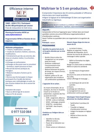 33
TARIF : 1050 € TTC / Participant
De 04 à 08 participants par session
Frais de restauration le midi inclus.
Méthodes pédagogiques
• Pédagogie active, basée
sur des études de cas concrets
et des mises en situation, travail
en équipe et échanges
entre participants.
• Outils de diagnostic et construction
de plans d’actions personnels.
• Rédaction de plans d’actions
par le stagiaire à la fin de la 2ème
et de la 4ème journée.
• Restitution et capitalisation
de chaque plan d’actions en 4 éme journée.
• Remise sous format papier à chaque
participant d’un livrable
Public
Toute personne devant s’améliorer ou améliorer l’efficience à son poste de
travail production, manutention, logistique, approvisionnement ….
Objectifs :
Comprendre le 5S et se l’approprier pour l’utiliser dans son travail
quotidien comme une arme d’efficience organisationnelle et
d’amélioration continue.
Savoir l’utiliser au quotidien dans son organisation et sa gestion de
poste.
Prérequis : aucun.
5 jours
Savoir gérer les situations difficiles :
 Appréhender des situations diffi –
ciles de management
 Adapter son management en
fonction des jeunes et des seniors
 Prendre du recul vis-à-vis de
situations difficiles.
Savoir manager l’équipe :
 Animer l’équipe, coordonner les
actions et les décisions.
 Donner des consignes de travail
efficaces
 Assurer l’équité et le respect des
règles.
 Fixer des objectifs stimulants pour
l’équipe.
 Mener des réunions constructives
et productives.
 Bâtir son plan d’action managérial
 Gérer les priorités de ses équipes
 Construire un plan d’actions
Planning de formation INTER sur
www.mpformations.fr
Programmation INTRA en fonction de vos
exigences.
Méthodes pédagogiques
• Théorie, modélisation, exemples,
• Etudes de situations réalistes, exercices,
modélisations.
• Entraînements par des cas concrets, des
mises en situation réelles / à sa fonction,
son poste.
• Echanges et confrontation.
•Echanges et discussion avec le consultant
formateur, expert processus et lean.
• Recueil des bonnes pratiques du
manageur.
• Rédaction de plans d’actions par le
stagiaire.
• Remise sous format papier à chaque
participant d’un livrable des bonnes
pratiques avec méthodologie et outils, du
plan d’action élaboré lors de la session de
formation.
Evaluation des acquis
• Quiz au démarrage de la session
 Quiz en fin de session
Contactez-nous
0 977 510 064
Comprendre l'importance des 5S comme préalable à l’efficience
interne dans son travail quotidien.
Intégrer la logique et la méthodologie 5S dans son organisation
industrielle ou logistique.
Identifier les points forts du 5S
et les gains attendus par sa mise
en œuvre.
 Rendre chacun acteur du
changement sur son propre
poste de travail.
 Améliorer visiblement
l'environnement et les
conditions de travail.
 Réduire fortement les pertes
de temps, les risques d'erreur,
les accidents.
 Explorer, grâce au 5S, une
organisation plus visuelle et
une amélioration quotidienne.
L’approche 5S en action .
Au travers d’exemples, de cas
pratiques, de mise en situation,
travail sur le 5S dans sa
préparation, sa gestion des flux
au poste de travail.
 SEIRI : rangement, débarras.
 SEITON : ordre et méthode.
 SEISO : nettoyage, propreté.
 SEIKETSU : standardiser.
 SHITSUKE : état d'esprit,
rigueur.
Conduire ou s'intégrer dans un
projet 5S
 Identifier le rôle des
différents acteurs.
 Passer de la réalisation aux
résultats
 Piloter actions et indicateurs
Réussir chaque étape de mise en
œuvre du 5S
 La remise à niveau :
Repérer et supprimer l'inutile,
méthode des étiquettes, du tri,
Eliminer les sources de salissures, le
nettoyage à valeur ajoutée.
 Définir et formaliser les règles
d'organisation :
Ranger en créant ordre et méthode,
Mettre en place les standards
 Les techniques d'organisation
visuelle.
Structurer les zones en fonction des
flux utiles,
Utiliser affichage et marquage ….
 Les techniques de suivi et de
contrôle :
Le Kaizen,
Le pilotage par indicateurs,
Le management de suivi en
amélioration continue partagée
Développer l'état d'esprit 5S pour
pérenniser les résultats obtenus
 Systématiser la pratique de
l'audit.
 Travailler en logique
d’amélioration continue.
 Intégrer les équipes en logique
projet.
 Afficher et faire vivre les
indicateurs.
et 3 juillet 2015avril, 12, 13
mai et 1Mesure6 juin 2014
PROGRAMME
DUREE : 3JOURS
Efficience interne Maîtriser le 5 S en production.
 