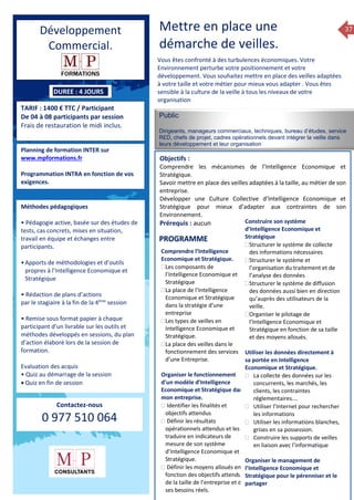37
DUREE : 4 JOURS
TARIF : 1400 € TTC / Participant
De 04 à 08 participants par session
Frais de restauration le midi inclus.
Planning de formation INTER sur
www.mpformations.fr
Programmation INTRA en fonction de vos
exigences.
Méthodes pédagogiques
• Pédagogie active, basée sur des études de
tests, cas concrets, mises en situation,
travail en équipe et échanges entre
participants.
•Apports de méthodologies et d’outils
propres à l’Intelligence Economique et
Stratégique
• Rédaction de plans d’actions
par le stagiaire à la fin de la 4ème
session
• Remise sous format papier à chaque
participant d’un livrable sur les outils et
méthodes développés en sessions, du plan
d’action élaboré lors de la session de
formation.
Evaluation des acquis
• Quiz au démarrage de la session
 Quiz en fin de session
Contactez-nous
0 977 510 064
Mettre en place une
démarche de veilles.
Vous êtes confronté à des turbulences économiques. Votre
Environnement perturbe votre positionnement et votre
développement. Vous souhaitez mettre en place des veilles adaptées
à votre taille et votre métier pour mieux vous adapter . Vous êtes
sensible à la culture de la veille à tous les niveaux de votre
organisation
Public
Dirigeants, manageurs commerciaux, techniques, bureau d’études, service
R£D, chefs de projet, cadres opérationnels devant intégrer la veille dans
leurs développement et leur organisation
Objectifs :
Comprendre les mécanismes de l’Intelligence Economique et
Stratégique.
Savoir mettre en place des veilles adaptées à la taille, au métier de son
entreprise.
Développer une Culture Collective d’Intelligence Economique et
Stratégique pour mieux d’adapter aux contraintes de son
Environnement.
Prérequis : aucun
jours
Comprendre l’Intelligence
Economique et Stratégique.
Les composants de
l’Intelligence Economique et
Stratégique
La place de l’Intelligence
Economique et Stratégique
dans la stratégie d’une
entreprise
Les types de veilles en
Intelligence Economique et
Stratégique.
La place des veilles dans le
fonctionnement des services
d’une Entreprise.
Organiser le fonctionnement
d’un modèle d’Intelligence
Economique et Stratégique dans
mon entreprise.
 Identifier les finalités et
objectifs attendus
 Définir les résultats
opérationnels attendus et les
traduire en indicateurs de
mesure de son système
d’Intelligence Economique et
Stratégique.
 Définir les moyens alloués en
fonction des objectifs attendus,
de la taille de l’entreprise et de
ses besoins réels.
Construire son système
d’Intelligence Economique et
Stratégique
Structurer le système de collecte
des informations nécessaires
Structurer le système et
l’organisation du traitement et de
l’analyse des données
Structurer le système de diffusion
des données aussi bien en direction
qu’auprès des utilisateurs de la
veille.
Organiser le pilotage de
l’Intelligence Economique et
Stratégique en fonction de sa taille
et des moyens alloués.
Utiliser les données directement à
sa portée en Intelligence
Economique et Stratégique.
 La collecte des données sur les
concurrents, les marchés, les
clients, les contraintes
réglementaires….
 Utiliser l’Internet pour rechercher
les informations
 Utiliser les informations blanches,
grises en sa possession.
 Construire les supports de veilles
en liaison avec l’informatique
Organiser le management de
l’Intelligence Economique et
Stratégique pour le pérenniser et le
partager
PROGRAMME
Développement
Commercial.
 