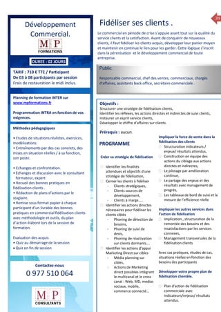 39
DUREE : 02 JOURS
TARIF : 710 € TTC / Participant
De 03 à 08 participants par session
Frais de restauration le midi inclus.
Planning de formation INTER sur
www.mpformations.fr
Programmation INTRA en fonction de vos
exigences.
Méthodes pédagogiques
• Etudes de situations réalistes, exercices,
modélisations.
• Entraînements par des cas concrets, des
mises en situation réelles / à sa fonction,
son poste.
• Echanges et confrontation.
•Echanges et discussion avec le consultant
formateur, expert
• Recueil des bonnes pratiques en
fidélisation clients .
• Rédaction de plans d’actions par le
stagiaire.
• Remise sous format papier à chaque
participant d’un livrable des bonnes
pratiques en commercial fidélisation clients
avec méthodologie et outils, du plan
d’action élaboré lors de la session de
formation.
Evaluation des acquis
• Quiz au démarrage de la session
 Quiz en fin de session
Contactez-nous
0 977 510 064
Fidéliser ses clients .
Le commercial en période de crise s’appuie avant tout sur la qualité du
service clients et la satisfaction. Avant de conquérir de nouveaux
clients, il faut fidéliser les clients acquis, développer leur panier moyen
et maintenir en continue le lien pour les garder. Cette logique s’inscrit
dans la pérenisation et le développement commercial de toute
entreprise.
Public
Responsable commercial, chef des ventes, commerciaux, chargés
d’affaires, assistants back office, secrétaire commerciale .
Objectifs :
Structurer une stratégie de fidélisation clients,
Identifier les réflexes, les actions directes et indirectes de suivi clients,
Instaurer un esprit service clients,
Développer le chiffre d’affaires sur clients.
Prérequis : aucun.
rs
Créer sa stratégie de fidélisation
 Identifier les finalités
attendues et objectifs d’une
stratégie de fidélisation,
 Cerner les clients à fidéliser
- Clients stratégiques,
- Clients sources de
développement,
- Clients à marge…..
 Identifier les actions directes
nécessaires pour fidéliser les
clients ciblés
- Phoning de détection de
besoins,
- Phoning de suivi de
devis,
- Phoning de réactivation
sur clients dormants….
 Identifier les actions d’appui
Marketing Direct sur cibles
- Média planning sur
cibles,
 Actions de Marketing
direct possibles intégrant
le multicanal et le cross
canal : Web, MD, medias
sociaux, mobile,
commerce connecté...
Impliquer la force de vente dans la
fidélisation des clients
 Structuration indicateurs /
enjeux/ résultats attendus,
 Construction en équipe des
actions du ciblage aux actions
directes et indirectes,
 Le pilotage par amélioration
continue,
 Le partage des enjeux et des
résultats avec management de
progrès,
 Les tableaux de bord de suivi et la
mesure de l’efficience réelle
Impliquer les autres services dans
l’action de fidélisation
 Implication , structuration de la
remontée des besoins et des
insatisfactions par les services
connexes,
 Management transversales de la
fidélisation clients
Avec cas pratiques, études de cas,
situations réelles en fonction des
besoins des participants
Développer votre propre plan de
fidélisation clientèle.
 Plan d’action de fidélisation
commerciale avec
indicateurs/enjeux/ résultats
attendus.
PROGRAMME
Développement
Commercial.
 