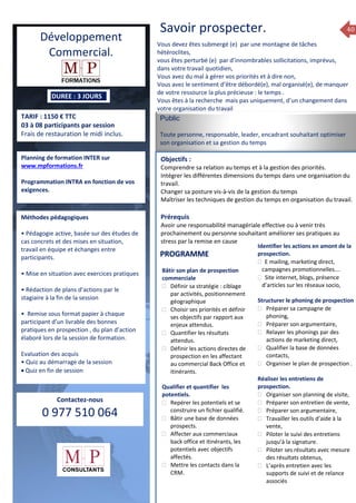 40
DUREE : 3 JOURS
TARIF : 1150 € TTC
03 à 08 participants par session
Frais de restauration le midi inclus.
Planning de formation INTER sur
www.mpformations.fr
Programmation INTRA en fonction de vos
exigences.
Méthodes pédagogiques
• Pédagogie active, basée sur des études de
cas concrets et des mises en situation,
travail en équipe et échanges entre
participants.
• Mise en situation avec exercices pratiques
• Rédaction de plans d’actions par le
stagiaire à la fin de la session
• Remise sous format papier à chaque
participant d’un livrable des bonnes
pratiques en prospection , du plan d’action
élaboré lors de la session de formation.
Evaluation des acquis
• Quiz au démarrage de la session
 Quiz en fin de session
Contactez-nous
0 977 510 064
Savoir prospecter.
utrement….Vous devez êtes submergé (e) par une montagne de tâches
hétéroclites,
vous êtes perturbé (e) par d’innombrables sollicitations, imprévus,
dans votre travail quotidien,
Vous avez du mal à gérer vos priorités et à dire non,
Vous avez le sentiment d’être débordé(e), mal organisé(e), de manquer
de votre ressource la plus précieuse : le temps .
Vous êtes à la recherche mais pas uniquement, d’un changement dans
votre organisation du travail
Public
Toute personne, responsable, leader, encadrant souhaitant optimiser
son organisation et sa gestion du temps
Objectifs :
Comprendre sa relation au temps et à la gestion des priorités.
Intégrer les différentes dimensions du temps dans une organisation du
travail.
Changer sa posture vis-à-vis de la gestion du temps
Maîtriser les techniques de gestion du temps en organisation du travail.
Prérequis
Avoir une responsabilité managériale effective ou à venir très
prochainement ou personne souhaitant améliorer ses pratiques au
stress par la remise en cause
5 jours
Bâtir son plan de prospection
commerciale
 Définir sa stratégie : ciblage
par activités, positionnement
géographique
 Choisir ses priorités et définir
ses objectifs par rapport aux
enjeux attendus.
 Quantifier les résultats
attendus.
 Définir les actions directes de
prospection en les affectant
au commercial Back Office et
itinérants.
Qualifier et quantifier les
potentiels.
 Repérer les potentiels et se
construire un fichier qualifié.
 Bâtir une base de données
prospects.
 Affecter aux commerciaux
back office et itinérants, les
potentiels avec objectifs
affectés.
 Mettre les contacts dans la
CRM.
Identifier les actions en amont de la
prospection.
 E mailing, marketing direct,
campagnes promotionnelles….
 Site internet, blogs, présence
d’articles sur les réseaux socio,
Structurer le phoning de prospection
 Préparer sa campagne de
phoning,
 Préparer son argumentaire,
 Relayer les phonings par des
actions de marketing direct,
 Qualifier la base de données
contacts,
 Organiser le plan de prospection .
Réaliser les entretiens de
prospection.
 Organiser son planning de visite,
 Préparer son entretien de vente,
 Préparer son argumentaire,
 Travailler les outils d’aide à la
vente,
 Piloter le suivi des entretiens
jusqu’à la signature.
 Piloter ses résultats avec mesure
des résultats obtenus,
 L’après entretien avec les
supports de suivi et de relance
associés
PROGRAMME
Développement
Commercial.
 