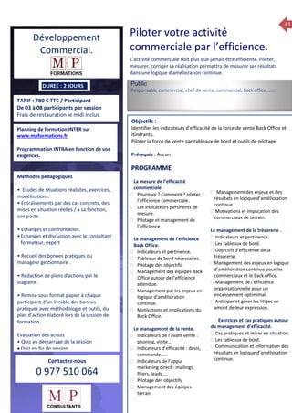 41
ue de Formation 2014
TARIF : 780 € TTC / Participant
De 03 à 08 participants par session
Frais de restauration le midi inclus.
Public
Responsable commercial, chef de vente, commercial, back office …….
Objectifs :
Identifier les indicateurs d’efficacité de la force de vente Back Office et
itinérants.
Piloter la force de vente par tableaux de bord et outils de pilotage
Prérequis : Aucun
5 jours
Rôles, missions et compétences
du manager :
 le « métier »du manager
 les missions et responsabilités
du manageur
 Les freins et difficultés à
l’aptitude de management
Savoir manager les personnes :
 Comprendre son
collaborateur et ses
motivations.
 Identifier ses leviers de
motivation.
 Savoir personnaliser son
management en fonction du
niveau d’autonomie de
chacun de nos collaborateurs
 Choisir le bon style de
management.
 Savoir passer une consigne à
un collaborateur.
 Mener un feed back
constructif.
Savoir gérer les situations difficiles :
 Appréhender des situations diffi –
ciles de management
 Adapter son management en
fonction des jeunes et des seniors
 Prendre du recul vis-à-vis de
situations difficiles.
Savoir manager l’équipe :
 Animer l’équipe, coordonner les
actions et les décisions.
 Donner des consignes de travail
efficaces
 Assurer l’équité et le respect des
règles.
 Fixer des objectifs stimulants pour
l’équipe.
 Mener des réunions constructives
et productives.
 Bâtir son plan d’action managérial
 Gérer les priorités de ses équipes
 Construire un plan d’actions
d’amélioration concret et
compréhensible.
 Motiver, impliquer autour
d’enjeux compris et partagés.
PROGRAMME
DUREE : 2 JOURS
Planning de formation INTER sur
www.mpformations.fr
Programmation INTRA en fonction de vos
exigences.
Méthodes pédagogiques
• Etudes de situations réalistes, exercices,
modélisations.
• Entraînements par des cas concrets, des
mises en situation réelles / à sa fonction,
son poste.
• Echanges et confrontation.
•Echanges et discussion avec le consultant
formateur, expert
• Recueil des bonnes pratiques du
manageur gestionnaire .
• Rédaction de plans d’actions par le
stagiaire .
• Remise sous format papier à chaque
participant d’un livrable des bonnes
pratiques avec méthodologie et outils, du
plan d’action élaboré lors de la session de
formation.
Evaluation des acquis
• Quiz au démarrage de la session
 Quiz en fin de session
Contactez-nous
0 977 510 064
Piloter votre activité
commerciale par l’efficience.
L’activité commerciale doit plus que jamais être efficiente. Piloter,
mesurer, corriger sa réalisation permettra de mesurer ses résultats
dans une logique d’amélioration continue.
La mesure de l’efficacité
commerciale
 Pourquoi ? Comment ? piloter
l’efficience commerciale.
 Les indicateurs pertinents de
mesure.
 Pilotage et management de
l’efficience.
Le management de l’efficience
Back Office.
 Indicateurs et pertinence.
 Tableaux de bord nécessaires.
 Pilotage des objectifs.
 Management des équipes Back
Office autour de l’efficience
attendue.
 Management par les enjeux en
logique d’amélioration
continue.
 Motivations et implications du
Back Office.
Le management de la vente.
 Indicateurs de l’avant vente :
phoning, visite…
 Indicateurs d’efficacité : devis,
commande…..
 Indicateurs de l’appui
marketing direct : mailings,
flyers, leads ….
 Pilotage des objectifs.
 Management des équipes
terrain
 Management des enjeux et des
résultats en logique d’amélioration
continue.
 Motivations et implication des
commerciaux de terrain.

Le management de la trésorerie .
 Indicateurs et pertinence.
 Les tableaux de bord.
 Objectifs d’efficience de la
trésorerie.
Management des enjeux en logique
d’amélioration continue pour les
commerciaux et le back office.
 Management de l’efficience
organisationnelle pour un
encaissement optimimal.
 Anticiper et gérer les litiges en
amont de leur expression.
2015avril, 12, 13
ma Exercices et cas pratiques autour
du management d’efficacité.
 Cas pratiques et mises en situation.
 Les tableaux de bord.
 Communication et information des
résultats en logique d’amélioration
continue.
2015avril, 12i et 1Mesure6 juin 2014
PROGRAMME
Développement
Commercial.
 