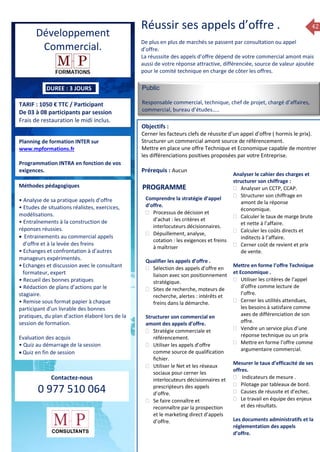 42
DUREE : 3 JOURS
TARIF : 1050 € TTC / Participant
De 03 à 08 participants par session
Frais de restauration le midi inclus.
Planning de formation INTER sur
www.mpformations.fr
Programmation INTRA en fonction de vos
exigences.
Méthodes pédagogiques
• Analyse de sa pratique appels d’offre
• Etudes de situations réalistes, exercices,
modélisations.
• Entraînements à la construction de
réponses réussies.
 Entrainements au commercial appels
d’offre et à la levée des freins
• Echanges et confrontation à d’autres
manageurs expérimentés.
•Echanges et discussion avec le consultant
formateur, expert
• Recueil des bonnes pratiques
• Rédaction de plans d’actions par le
stagiaire.
• Remise sous format papier à chaque
participant d’un livrable des bonnes
pratiques, du plan d’action élaboré lors de la
session de formation.
Evaluation des acquis
• Quiz au démarrage de la session
 Quiz en fin de session
Contactez-nous
0 977 510 064
Réussir ses appels d’offre .
De plus en plus de marchés se passent par consultation ou appel
d’offre.
La réusssite des appels d’offre dépend de votre commercial amont mais
aussi de votre réponse attractive, différenciée, source de valeur ajoutée
pour le comité technique en charge de côter les offres.
Public
Responsable commercial, technique, chef de projet, chargé d’affaires,
commercial, bureau d’études…..
Objectifs :
Cerner les facteurs clefs de réussite d’un appel d’offre ( hormis le prix).
Structurer un commercial amont source de référencement.
Mettre en place une offre Technique et Economique capable de montrer
les différenciations positives proposées par votre Entreprise.
Prérequis : Aucun
Comprendre la stratégie d’appel
d’offre.
 Processus de décision et
d’achat : les critères et
interlocuteurs décisionnaires.
 Dépuillement, analyse,
cotation : les exigences et freins
à maîtriser
Qualifier les appels d’offre .
 Sélection des appels d’offre en
liaison avec son positionnement
stratégique.
 Sites de recherche, moteurs de
recherche, alertes : intérêts et
freins dans la démarche.
Structurer son commercial en
amont des appels d’offre.
 Stratégie commerciale et
référencement.
 Utiliser les appels d’offre
comme source de qualification
fichier.
 Utiliser le Net et les réseaux
sociaux pour cerner les
interlocuteurs décisionnaires et
prescripteurs des appels
d’offre.
 Se faire connaître et
reconnaître par la prospection
et le marketing direct d’appels
d’offre.
Analyser le cahier des charges et
structurer son chiffrage :
 Analyser un CCTP, CCAP.
 Structurer son chiffrage en
amont de la réponse
économique.
 Calculer le taux de marge brute
et nette à l’affaire.
 Calculer les coûts directs et
inditects à l’affaire.
 Cerner coût de revient et prix
de vente.
Mettre en forme l’offre Technique
et Economique .
 Utiliser les critères de l’appel
d’offre comme lecture de
l’offre.
 Cerner les utilités attendues,
les besoins à satisfaire comme
axes de différenciation de son
offre.
 Vendre un service plus d’une
réponse technique ou un prix
 Mettre en forme l’offre comme
argumentaire commercial.
Mesurer le taux d’efficacité de ses
offres.
 Indicateurs de mesure .
 Pilotage par tableaux de bord.
 Causes de réussite et d’echec.
 Le travail en équipe des enjeux
et des résultats.
Les documents administratifs et la
réglementation des appels
d’offre.
PROGRAMME
Développement
Commercial.
 