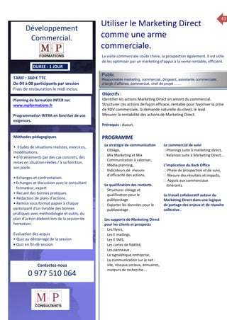 43
TARIF : 360 € TTC
De 04 à 08 participants par session
Frais de restauration le midi inclus.
Public
Responsable marketing, commercial, dirigeant, assistante commerciale,
chargé d’affaires, commercial, chef de projet…….
Objectifs :
Identifier les actions Marketing Direct en amont du commercial.
Structurer ces actions de façon efficace, rentable pour favoriser la prise
de RDV commerciale, la demande naturelle du client, le lead.
Mesurer la rentabilité des actions de Marketing Direct.
Prérequis : Aucun.
5 jours
Rôles, missions et compétences
du manager :
 le « métier »du manager
 les missions et responsabilités
du manageur
 Les freins et difficultés à
l’aptitude de management
Savoir manager les personnes :
 Comprendre son
collaborateur et ses
motivations.
 Identifier ses leviers de
motivation.
 Savoir personnaliser son
management en fonction du
niveau d’autonomie de
chacun de nos collaborateurs
 Choisir le bon style de
management.
 Savoir passer une consigne à
un collaborateur.
 Mener un feed back
constructif.
Savoir gérer les situations difficiles :
 Appréhender des situations diffi –
ciles de management
 Adapter son management en
fonction des jeunes et des seniors
 Prendre du recul vis-à-vis de
situations difficiles.
Savoir manager l’équipe :
 Animer l’équipe, coordonner les
actions et les décisions.
 Donner des consignes de travail
efficaces
 Assurer l’équité et le respect des
règles.
 Fixer des objectifs stimulants pour
l’équipe.
 Mener des réunions constructives
et productives.
 Bâtir son plan d’action managérial
 Gérer les priorités de ses équipes
 Construire un plan d’actions
d’amélioration concret et
compréhensible.
 Motiver, impliquer autour
d’enjeux compris et partagés.
PROGRAMME
DUREE : 1 JOUR
Planning de formation INTER sur
www.mpformations.fr
Programmation INTRA en fonction de vos
exigences.
Méthodes pédagogiques
• Etudes de situations réalistes, exercices,
modélisations.
• Entraînements par des cas concrets, des
mises en situation réelles / à sa fonction,
son poste.
• Echanges et confrontation.
•Echanges et discussion avec le consultant
formateur, expert
• Recueil des bonnes pratiques.
• Rédaction de plans d’actions.
• Remise sous format papier à chaque
participant d’un livrable des bonnes
pratiques avec méthodologie et outils, du
plan d’action élaboré lors de la session de
formation.
Evaluation des acquis
• Quiz au démarrage de la session
 Quiz en fin de session
Contactez-nous
0 977 510 064
La visite commerciale coûte chère, la prospection également. Il est utile
de les optimiser par un marketing d’appui à la vente rentable, efficient.
La stratégie de communication
 Ciblage,
 Mix Marketing et Mix
Communication à valoriser,
 Media planning,
 Indicateurs de mesure
d’efficacité des actions.
La qualification des contacts.
 Structurer ciblage et
qualification pour le
publipostage
 Exporter les données pour le
publipostage .
Les supports de Marketing Direct
pour les clients et prospects
 Les flyers,
 Les E mailings,
 Les E SMS,
 Les cartes de fidélité,
 Les panneaux ,
 La signalétique entreprise,
 La communication sur le net :
site, réseaux sociaux, annuaires,
moteurs de recherche….
Le commercial de suivi
Phonings suite à marketing direct,
Relances suite à Marketing Direct….

L’implication du Back Office
 Phase de prospection et de suivi,
 Mesure des résultats et impacts,
 Appuis aux commerciaux
itinérants.
Le travail collaboratif autour du
Marketing Direct dans une logique
de partage des enjeux et de réussite
collective .
et 3 juillet 2015avril, 12, 13
mai et 1Mesure6 juin 2014
PROGRAMME
Utiliser le Marketing Direct
comme une arme
commerciale.
Développement
Commercial.
 