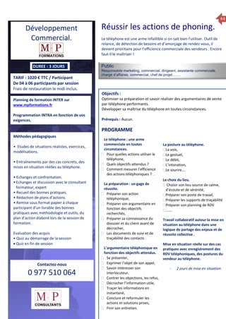 44
TARIF : 1020 € TTC / Participant
De 04 à 06 participants par session
Frais de restauration le midi inclus.
Public
Responsable marketing, commercial, dirigeant, assistante commerciale,
chargé d’affaires, commercial, chef de projet…….
Objectifs :
Optimiser sa préparation et savoir réaliser des argumentaires de vente
par téléphone performants.
Développer sa maîtrise du téléphone en toutes circonstances.
Prérequis : Aucun.
5 jours
Rôles, missions et compétences
du manager :
 le « métier »du manager
 les missions et responsabilités
du manageur
 Les freins et difficultés à
l’aptitude de management
Savoir manager les personnes :
 Comprendre son
collaborateur et ses
motivations.
 Identifier ses leviers de
motivation.
 Savoir personnaliser son
management en fonction du
niveau d’autonomie de
chacun de nos collaborateurs
 Choisir le bon style de
management.
 Savoir passer une consigne à
un collaborateur.
 Mener un feed back
constructif.
Savoir gérer les situations difficiles :
 Appréhender des situations diffi –
ciles de management
 Adapter son management en
fonction des jeunes et des seniors
 Prendre du recul vis-à-vis de
situations difficiles.
Savoir manager l’équipe :
 Animer l’équipe, coordonner les
actions et les décisions.
 Donner des consignes de travail
efficaces
 Assurer l’équité et le respect des
règles.
 Fixer des objectifs stimulants pour
l’équipe.
 Mener des réunions constructives
et productives.
 Bâtir son plan d’action managérial
 Gérer les priorités de ses équipes
 Construire un plan d’actions
d’amélioration concret et
compréhensible.
 Motiver, impliquer autour
d’enjeux compris et partagés.
PROGRAMME
DUREE : 3 JOURS
Planning de formation INTER sur
www.mpformations.fr
Programmation INTRA en fonction de vos
exigences.
Méthodes pédagogiques
• Etudes de situations réalistes, exercices,
modélisations.
• Entraînements par des cas concrets, des
mises en situation réelles au téléphone.
• Echanges et confrontation.
•Echanges et discussion avec le consultant
formateur, expert
• Recueil des bonnes pratiques.
• Rédaction de plans d’actions.
• Remise sous format papier à chaque
participant d’un livrable des bonnes
pratiques avec méthodologie et outils, du
plan d’action élaboré lors de la session de
formation.
Evaluation des acquis
• Quiz au démarrage de la session
 Quiz en fin de session
Contactez-nous
0 977 510 064
Le téléphone est une arme infaillible si on sait bien l’utiliser. Outil de
relance, de détection de besoins et d’amorçage de rendez-vous, il
devient prioritaire pour l’efficience commerciale des vendeurs . Encore
faut-il le maîtriser !
Le téléphone : une arme
commerciale en toutes
circonstances.
 Pour quelles actions utiliser le
téléphone,
 Quels objectifs attendus ?
 Comment mesurer l’efficience
des actions téléphoniques ? .
La préparation : un gage de
réussite.
 Préparer son action
téléphonique,
 Préparer son argumentaire en
fonction des objectifs
recherchés,
 Préparer sa connaissance du
dosssier et du client avant de
décrocher,
 Les documents de suivi et de
traçabilité des contacts .
L’argumentaire téléphonique en
fonction des objectifs attendus.
 Se présenter,
 Exprimer l’objet de son appel,
 Savoir intéresser son
interlocuteur,
 Contrer les objections, les refus,
 Décrocher l’information utile,
 Traçer les informations en
instantané,
 Conclure et reformuler les
actions et solutions prises,
 Finir son entretien.
La posture au téléphone.
La voix,
Le gestuel,
Le débit,
L’intonation,
Le sourire….

Le choix du lieu.
 Choisir son lieu source de calme,
d’écoute et de sérénité,
Préparer son poste de travail,
Préparer les supports de traçabilité
Préparer son planning de RDV
…….
Travail collaboratif autour la mise en
situation au téléphone dans une
logique de partage des enjeux et de
réussite collective .
Mise en situation réelle sur des cas
pratiques avec enregistrement des
RDV téléphoniques, des postures du
vendeur au téléphone.
- 2 jours de mise en situation
et 3 juillet 2015avril, 12, 13
mai et 1Mesure6 juin 2014
PROGRAMME
Développement
Commercial.
Réussir les actions de phoning.
 