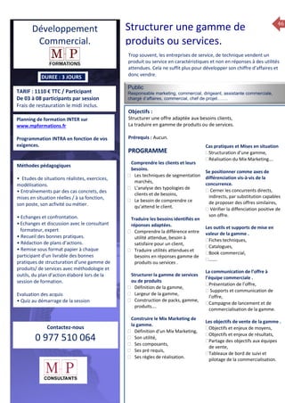 46
TARIF : 1110 € TTC / Participant
De 03 à 08 participants par session
Frais de restauration le midi inclus.
Public
Responsable marketing, commercial, dirigeant, assistante commerciale,
chargé d’affaires, commercial, chef de projet…….
Objectifs :
Structurer une offre adaptée aux besoins clients,
La traduire en gamme de produits ou de services.
Prérequis : Aucun.
5 jours
Rôles, missions et compétences
du manager :
 le « métier »du manager
 les missions et responsabilités
du manageur
 Les freins et difficultés à
l’aptitude de management
Savoir manager les personnes :
 Comprendre son
collaborateur et ses
motivations.
 Identifier ses leviers de
motivation.
 Savoir personnaliser son
management en fonction du
niveau d’autonomie de
chacun de nos collaborateurs
 Choisir le bon style de
management.
 Savoir passer une consigne à
un collaborateur.
 Mener un feed back
constructif.
Savoir gérer les situations difficiles :
 Appréhender des situations diffi –
ciles de management
 Adapter son management en
fonction des jeunes et des seniors
 Prendre du recul vis-à-vis de
situations difficiles.
Savoir manager l’équipe :
 Animer l’équipe, coordonner les
actions et les décisions.
 Donner des consignes de travail
efficaces
 Assurer l’équité et le respect des
règles.
 Fixer des objectifs stimulants pour
l’équipe.
 Mener des réunions constructives
et productives.
 Bâtir son plan d’action managérial
 Gérer les priorités de ses équipes
 Construire un plan d’actions
d’amélioration concret et
compréhensible.
 Motiver, impliquer autour
d’enjeux compris et partagés.
PROGRAMME
DUREE : 3 JOURS
Planning de formation INTER sur
www.mpformations.fr
Programmation INTRA en fonction de vos
exigences.
Méthodes pédagogiques
• Etudes de situations réalistes, exercices,
modélisations.
• Entraînements par des cas concrets, des
mises en situation réelles / à sa fonction,
son poste, son acfivité ou métier.
• Echanges et confrontation.
•Echanges et discussion avec le consultant
formateur, expert
• Recueil des bonnes pratiques.
• Rédaction de plans d’actions.
• Remise sous format papier à chaque
participant d’un livrable des bonnes
pratiques de structuration d’une gamme de
produits/ de services avec méthodologie et
outils, du plan d’action élaboré lors de la
session de formation.
Evaluation des acquis
• Quiz au démarrage de la session
 Quiz en fin de session
Contactez-nous
0 977 510 064
Trop souvent, les entreprises de service, de technique vendent un
produit ou service en caractéristiques et non en réponses à des utilités
attendues. Cela ne suffit plus pour développer son chiffre d’affaires et
donc vendre.
Comprendre les clients et leurs
besoins.
 Les techniques de segmentation
marchés,
 L’analyse des typologies de
clients et de besoins,
 Le besoin de comprendre ce
qu’attend le client.
Traduire les besoins identifiés en
réponses adaptées.
 Comprendre la différence entre
utilité attendue, besoin à
satisfaire pour un client,
 Traduire utilités attendues et
besoins en réponses gamme de
produits ou services .
Structurer la gamme de services
ou de produits
 Définition de la gamme,
 Largeur de la gamme,
 Construction de packs, gamme,
produits….
Construire le Mix Marketing de
la gamme.
 Définition d’un Mix Marketing,
 Son utilité,
 Ses composants,
 Ses pré requis,
 Ses règles de réalisation.
Cas pratiques et Mises en situation
Structuration d’une gamme,
Réalisation du Mix Marketing….

Se positionner comme axes de
différenciation vis-à-vis de la
concurrence.
 Cerner les concurrents directs,
indirects, par substitution capables
de proposer des offres similaires,
 Vérifier la diffenciation positive de
son offre.
Les outils et supports de mise en
valeur de la gamme .
Fiches techniques,
Catalogues,
Book commercial,
…….
La communication de l’offre à
l’équipe commerciale .
Présentation de l’offre,
 Supports et communication de
l’offre,
Campagne de lancement et de
commercialisation de la gamme.
Les objectifs de vente de la gamme .
Objectifs et enjeux de moyens,
Objectifs et enjeux de résultats,
Partage des objectifs aux équipes
de vente,
Tableaux de bord de suivi et
pilotage de la commercialisation.
Book
mai et 1Mesure6 juin 2014
PROGRAMME
Développement
Commercial.
Structurer une gamme de
produits ou services.
 