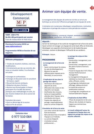 48
TARIF : 650 € TTC
De 04 à 08 participants par session
Frais de restauration le midi inclus.
Public
Responsable marketing, commercial, dirigeant, assistante commerciale,
chargé d’affaires, commercial, chef de projet…….
Objectifs :
Cerner les techniques et les outils de management de la force de vente.
Savoir animer et manager une équipe de vente back office et itinérante.
Développer ses capacités d’entrainement et de leadership pour
entrainer, motiver et développer l’efficacité de ses vendeurs.
Prérequis : Aucun.
5 jours
Rôles, missions et compétences
du manager :
 le « métier »du manager
 les missions et responsabilités
du manageur
 Les freins et difficultés à
l’aptitude de management
Savoir manager les personnes :
 Comprendre son
collaborateur et ses
motivations.
 Identifier ses leviers de
motivation.
 Savoir personnaliser son
management en fonction du
niveau d’autonomie de
chacun de nos collaborateurs
 Choisir le bon style de
management.
 Savoir passer une consigne à
un collaborateur.
 Mener un feed back
constructif.
Savoir gérer les situations difficiles :
 Appréhender des situations diffi –
ciles de management
 Adapter son management en
fonction des jeunes et des seniors
 Prendre du recul vis-à-vis de
situations difficiles.
Savoir manager l’équipe :
 Animer l’équipe, coordonner les
actions et les décisions.
 Donner des consignes de travail
efficaces
 Assurer l’équité et le respect des
règles.
 Fixer des objectifs stimulants pour
l’équipe.
 Mener des réunions constructives
et productives.
 Bâtir son plan d’action managérial
 Gérer les priorités de ses équipes
 Construire un plan d’actions
d’amélioration concret et
compréhensible.
 Motiver, impliquer autour
d’enjeux compris et partagés.
PROGRAMME
DUREE : 2 JOURS
Planning de formation INTER sur
www.mpformations.fr
Programmation INTRA en fonction de vos
exigences.
Méthodes pédagogiques
• Etudes de situations réalistes, exercices,
modélisations.
• Entraînements par des cas concrets, des
mises en situation réelles / à sa fonction,
son poste.
• Echanges et confrontation.
•Echanges et discussion avec le consultant
formateur, expert
• Recueil des bonnes pratiques.
• Rédaction de plans d’actions.
• Remise sous format papier à chaque
participant d’un livrable des bonnes
pratiques avec méthodologie et outils, du
plan d’action élaboré lors de la session de
formation.
Evaluation des acquis
• Quiz au démarrage de la session
 Quiz en fin de session
Contactez-nous
0 977 510 064
Le management des équipes de vente est à la fois un art et une
technique au service de l’efficience partagée de son équipe de vente.
L’animation est cruciale pour développer compréhension, motivation,
implication et partage des enjeux en cette période de mutation.
Le management de la force de
vente.
 Savoir communiquer les enjeux,
les axes de développement.
 Montrer les axes de
différenciation imposés par le
Marché(s), la concurrence.
L’implication de tous dans le
partage des enjeux.
 Déclinaison des enjeux en
objectifs de vente.
 Affectation des enjeux et des
objectifs à son équipe.
 Clarification des missions,
taches et responsabilités
attendus dans l’équipe, de la
contribution de chacun.
 Fixation des objectifs en
partage, responsabilisation
jusqu’au contrat d’objectifs.
L’émulation de la force de vente
 Lien entre contrat de travail et
fiche de fonction.
 Rémunération Fixe et Variable à
l’équipe ou à l’individu.
 Le contrat d’objectif.
 L’entretien annuel,
professionnel…..
Le partage des enjeux et des
résultats.
Construction, management, suivi
des objectifs.
Construction, management, suivi
des plans d’action et de leurs
résultats.
Travail en équipe des P.A.P ( Plans
d’action Performance) et
management.
Le management d’équipe et
individuel au travers des réunions
utiles, efficaces, suivies.
Le partage des réalisations par
affichage, tableaux de bord.
Le travail des actions en
amélioration continue.
 Le partage des compétences en
transversalité dans l’équipe.

L’implication du Back Office
 Phase de prospection et de suivi,
 Mesure des résultats et impacts,
 Appuis aux commerciaux
itinérants.
Le travail collaboratif autour du
management d’équipe dans une
logique de partage des enjeux et de
réussite collective .
et 3 juillet 2015avril, 12, 13
mai et 1Mesure6 juin 2014
PROGRAMME
Développement
Commercial.
Animer son équipe de vente.
 