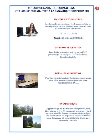 4MP CONSULTANTS – MP FORMATIONS
UNE LOGISTIQUE ADAPTEE A LA DYNAMIQUE COMPETENCES
UN ACCUEIL A VOTRE ECOUTE
Une demande, un conseil, une étude personnalisée, un
renseignement sur nos sessions, notre standard vous
accueille du Lundi au Vendredi.
Tél : 09 77 51 00 64
Accueil : 15 petite rue COBRIEUX
DES SALONS DE FORMATION
Pour des formations en petits groupes (3 à 5
personnes), nous vous proposons des salons de
formation équipés.
DES SALLES DE FORMATION
Pour des formations actions dynamiques, nous avons
deux salles de formation équipées avec WIFI,
vidéoprojecteurs, TV…….
UN CADRE UNIQUE
L’apprentissage positif demande dépaysement, bien-
être, mise au vert …. C’est pourquoi nous avons choisi
de vous accueillir dans un environnement atypique
avec possibilité en été de prendre les pauses dans un
cadre de verdure où calme et sérénité riment avec
apports de contenus.
 