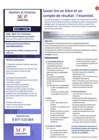 50
TARIF : 980 € TTC / Participant
De 04 à 08 participants par session
Frais de restauration le midi inclus.
Public
Dirigeant, encadrant, chef de projet ou toute personne souhaitant être initié
aux élèments de pérennité et de rentabilité d’entreprise. …….
Objectifs :
Comprendre le fonctionnement de la comptabilité générale.
Avoir les données de base pour comprendre comment se font bilan et
compte de résultat d’une entreprise.
Comprendre les chiffres d’un bilan et compte de résultat pour analyser
les dysfonctionnements et forces d’une entreprise .
Prérequis : Aucun.
5 jours
Rôles, missions et compétences
du manager :
 le « métier »du manager
 les missions et responsabilités
du manageur
 Les freins et difficultés à
l’aptitude de management
Savoir manager les personnes :
 Comprendre son
collaborateur et ses
motivations.
 Identifier ses leviers de
motivation.
 Savoir personnaliser son
management en fonction du
niveau d’autonomie de
chacun de nos collaborateurs
 Choisir le bon style de
management.
 Savoir passer une consigne à
un collaborateur.
 Mener un feed back
constructif.
Savoir gérer les situations difficiles :
 Appréhender des situations diffi –
ciles de management
 Adapter son management en
fonction des jeunes et des seniors
 Prendre du recul vis-à-vis de
situations difficiles.
Savoir manager l’équipe :
 Animer l’équipe, coordonner les
actions et les décisions.
 Donner des consignes de travail
efficaces
 Assurer l’équité et le respect des
règles.
 Fixer des objectifs stimulants pour
l’équipe.
 Mener des réunions constructives
et productives.
 Bâtir son plan d’action managérial
 Gérer les priorités de ses équipes
 Construire un plan d’actions
d’amélioration concret et
compréhensible.
 Motiver, impliquer autour
d’enjeux compris et partagés.
PROGRAMME
DUREE : 3 JOURS
Planning de formation INTER sur
www.mpformations.fr
Programmation INTRA en fonction de vos
exigences.
Méthodes pédagogiques
• Etudes de situations réalistes, exercices,
modélisations.
• Entraînements par des cas concrets, des
mises en situation réelles sur des
entreprises.
• Echanges et confrontation.
•Echanges et discussion avec le consultant
formateur, expert
• Recueil des bonnes pratiques.
• Rédaction de plans d’actions.
• Remise sous format papier à chaque
participant d’un livrable des bonnes
pratiques avec méthodologie et outils, du
plan d’action élaboré lors de la session de
formation.
Evaluation des acquis
• Quiz au démarrage de la session
 Quiz en fin de session
Contactez-nous
0 977 510 064
Un chef d’entreprise, un manageur a besoin de comprendre les chiffres
clefs de son entreprise à la fois pour anticiper et piloter mais aussi pour
dialoguer avec ses partenaires. Pas de besoin d’être un expert de la
comptabilité, avec cette formation, vous saurez analyser les élèments
clefs de votre pérennité.
La comptabilité générale.
 Utilités et limites de la
comptabilité générale.
 Rôles et missions des différents
intervenants internes et
externes dans la comptabilité
générale.
 Les supports comptables :
balance, grand livre, bilan,
compte de résultat, liasse
fiscale….
 Les données de la comptabilité :
- Le plan comptable et ses
classes,
- Les écritures débit crédit,
- Le passage des écritures.
Le bilan.
 Sa structure :
- L’actif : ses postes et son
analyse,
- Le passif : ses postes et son
analyse .
- Analyse du bilan au travers
de son actif et passif.
- Incidences de cette
analyse sur la stratégie et
la pérennité d’une
entreprise
Le compte de résultat.
 Sa structure.
- Les comptes de charges,
- Les comptes de produits,
- La constitution d’un
bénéfice ou d’une perte.
- Analyse du compte de résultat
- Incidences de cette analyse
sur la stratégie et la pérennité
d’une entreprise
Les soldes intermédiaires de gestion.
Comment passer du compte de
résultat aux S.I.G.
Analyse des S.I.G et incidence sur la
rentabilité d’entreprise.
Mise en situation sous forme de cas
pratiques pour identifier les risques
et forces d’une entreprise au
travers de la lecture des SIG ….

L’analyse bilantielle.
 Les ratios de structure, de
trésorerie,
Fonds propres et développement,
Capacité d’autofinancementent et
Autofinancement,
Structure fonds de roulement et
besoin de fonfs de roulement.
Incidence sur la solvabilité et
capacité d’investissment d’une
entreprise.
 Mise en situation sous forme de
cas pratiques pour identifier les
risques et forces d’une entreprise
au travers de la lecture d’un bilan.
Le travail collaboratif autour de cas
d’entreprise en phase de croissance,
manque de fonds propres, crise,
manque de rentabilité……
2 jours de cas pratiques avec analyse
et 3 juillet 2015avril, 12, 13
PROGRAMME
Gestion et Finance. Savoir lire un bilan et un
compte de résultat : l’essentiel.
 