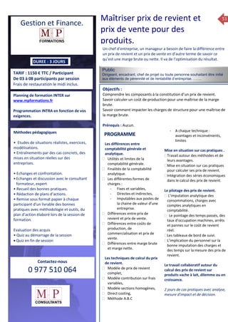 51
TARIF : 1150 € TTC / Participant
De 03 à 08 participants par session
Frais de restauration le midi inclus.
Public
Dirigeant, encadrant, chef de projet ou toute personne souhaitant être initié
aux élèments de pérennité et de rentabilité d’entreprise. …….
Objectifs :
Comprendre les composants à la constitution d’un prix de revient.
Savoir calculer un coût de production pour une maîtrise de la marge
brute.
Savoir comment impacter les charges de structure pour une maîtrise de
la marge brute.
Prérequis : Aucun.
5 jours
Rôles, missions et compétences
du manager :
 le « métier »du manager
 les missions et responsabilités
du manageur
 Les freins et difficultés à
l’aptitude de management
Savoir manager les personnes :
 Comprendre son
collaborateur et ses
motivations.
 Identifier ses leviers de
motivation.
 Savoir personnaliser son
management en fonction du
niveau d’autonomie de
chacun de nos collaborateurs
 Choisir le bon style de
management.
 Savoir passer une consigne à
un collaborateur.
 Mener un feed back
constructif.
Savoir gérer les situations difficiles :
 Appréhender des situations diffi –
ciles de management
 Adapter son management en
fonction des jeunes et des seniors
 Prendre du recul vis-à-vis de
situations difficiles.
Savoir manager l’équipe :
 Animer l’équipe, coordonner les
actions et les décisions.
 Donner des consignes de travail
efficaces
 Assurer l’équité et le respect des
règles.
 Fixer des objectifs stimulants pour
l’équipe.
 Mener des réunions constructives
et productives.
 Bâtir son plan d’action managérial
 Gérer les priorités de ses équipes
 Construire un plan d’actions
d’amélioration concret et
compréhensible.
 Motiver, impliquer autour
d’enjeux compris et partagés.
PROGRAMME
DUREE : 3 JOURS
Planning de formation INTER sur
www.mpformations.fr
Programmation INTRA en fonction de vos
exigences.
Méthodes pédagogiques
• Etudes de situations réalistes, exercices,
modélisations.
• Entraînements par des cas concrets, des
mises en situation réelles sur des
entreprises.
• Echanges et confrontation.
•Echanges et discussion avec le consultant
formateur, expert
• Recueil des bonnes pratiques.
• Rédaction de plans d’actions.
• Remise sous format papier à chaque
participant d’un livrable des bonnes
pratiques avec méthodologie et outils, du
plan d’action élaboré lors de la session de
formation.
Evaluation des acquis
• Quiz au démarrage de la session
 Quiz en fin de session
Contactez-nous
0 977 510 064
Un chef d’entreprise, un manageur a besoin de faire la différence entre
un prix de revient et un prix de vente en d’autre terme de savoir ce
qu’est une marge brute ou nette. Il va de l’optimisation du résultat.
Les différences entre
comptabilité générale et
analytique.
 Utilités et limites de la
comptabilité générale.
 Finalités de la comptabilité
analytique.
 Les différentes formes de
charges :
- Fixes et variables,
- Directes et indirectes,
- Imputables aux postes de
la chaine de valeur d’une
entreprise.
 Différences entre prix de
revient et prix de vente.
 Différences entre coûts de
production, de
commercialisation et prix de
vente.
 Différences entre marge brute
et marge nette.
Les techniques de calcul du prix
de revient.
 Modèle de prix de revient
complet,
 Modèle contribution sur frais
variables,
 Modèle sections homogènes,
 Direct costing,
 Méthode A.B.C
- A chaque technique :
avantages et inconvénients,
limites
Mise en situation sur cas pratiques .
Travail autour des méthodes et de
leurs avantages.
Mise en situation sur cas pratiques
pour calculer ses prix de revient.
Intégration des séries économiques
dans le calcul des prix de revient.

Le pilotage des prix de revient.
 L’imputation analytique des
consommations, charges avec
comptes analytiques en
comptabilité.
 Le pointage des temps passés, des
taux d’occupation machines, arrêts
et pannes sur le coût de revient
réel.
Les tableaux de bord de suivi.
L’implication du personnel sur la
bonne imputation des charges et
des temps sur la mesure des prix de
revient.
Le travail collaboratif autour du
calcul des prix de revient sur
produits vache à lait, dilemme ou en
croissance.
2 jours de cas pratiques avec analyse,
mesure d’impact et de décision.
et 3 juillet 2015avril, 12, 13
mai et 1Mesure6 juin 2014
PROGRAMME
Gestion et Finance.
Maîtriser prix de revient et
prix de vente pour des
produits.
 