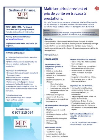 52
TARIF : 1150 € TTC / Participant
De 03 à 08 participants par session
Frais de restauration le midi inclus.
Public
Dirigeant, encadrant, chef de projet, chargé d’affaires ou toute personne
souhaitant être initié aux élèments de pérennité et de rentabilité d’entreprise.
…….
Objectifs :
Comprendre les composants à la constitution d’un prix de revient.
Savoir calculer un taux horaire de revient pour une maîtrise de la marge
brute. Chiffrer une prestation de service standard ou sur mesure.
Savoir comment impacter les charges de structure pour une maîtrise de
la marge brute.
Prérequis : Aucun.
5 jours
Rôles, missions et compétences
du manager :
 le « métier »du manager
 les missions et responsabilités
du manageur
 Les freins et difficultés à
l’aptitude de management
Savoir manager les personnes :
 Comprendre son
collaborateur et ses
motivations.
 Identifier ses leviers de
motivation.
 Savoir personnaliser son
management en fonction du
niveau d’autonomie de
chacun de nos collaborateurs
 Choisir le bon style de
management.
 Savoir passer une consigne à
un collaborateur.
 Mener un feed back
constructif.
Savoir gérer les situations difficiles :
 Appréhender des situations diffi –
ciles de management
 Adapter son management en
fonction des jeunes et des seniors
 Prendre du recul vis-à-vis de
situations difficiles.
Savoir manager l’équipe :
 Animer l’équipe, coordonner les
actions et les décisions.
 Donner des consignes de travail
efficaces
 Assurer l’équité et le respect des
règles.
 Fixer des objectifs stimulants pour
l’équipe.
 Mener des réunions constructives
et productives.
 Bâtir son plan d’action managérial
 Gérer les priorités de ses équipes
 Construire un plan d’actions
d’amélioration concret et
compréhensible.
 Motiver, impliquer autour
d’enjeux compris et partagés.
PROGRAMME
Planning de formation INTER sur
www.mpformations.fr
Programmation INTRA en fonction de vos
exigences.
Méthodes pédagogiques
• Etudes de situations réalistes, exercices,
modélisations.
• Entraînements par des cas concrets, des
mises en situation réelles sur des
entreprises.
• Echanges et confrontation.
•Echanges et discussion avec le consultant
formateur, expert
• Recueil des bonnes pratiques.
• Rédaction de plans d’actions.
• Remise sous format papier à chaque
participant d’un livrable des bonnes
pratiques avec méthodologie et outils, du
plan d’action élaboré lors de la session de
formation.
Evaluation des acquis
• Quiz au démarrage de la session
 Quiz en fin de session
Contactez-nous
0 977 510 064
Un chef d’entreprise, un manageur a besoin de faire la différence entre
un prix de revient et un prix de vente en d’autre terme de savoir ce
qu’est une marge brute ou nette. Il va de l’optimisation du résultat.
Les différences entre
comptabilité générale et
analytique.
 Utilités et limites de la
comptabilité générale.
 Finalités de la comptabilité
analytique.
 Les différentes formes de
charges :
- Fixes et variables,
- Directes et indirectes,
- Imputables aux postes de
la chaine de valeur d’une
entreprise.
 Différences entre prix de
revient et prix de vente.
 Différences entre marge brute
et marge nette.
Les techniques de calcul du prix
de revient.
 Modèle de prix de revient
complet,
 Modèle contribution sur frais
variables,
 Modèle sections homogènes,
 Direct costing,
 Méthode A.B.C
Calcul du taux horaire.
 Taux horaire direct,
 Taux horaire chargé,
 Avec imputation réelle des
heures productives vendables.
Mise en situation sur cas pratiques .
Travail autour des méthodes et de
leurs avantages.
Mise en situation sur cas pratiques
pour calculer ses prix de revient.
Structuration d’un chiffrage en
amont d’un devis, d’un appel
d’offre,
Budget prévisionnel d’une affaire,
Devis, prix de vente et marge
théorique à l’affaire.

Le pilotage des prix de revient.
 L’imputation analytique des
consommations, charges avec
comptes analytiques en
comptabilité.
 Le pointage des temps passés sur
le coût de revient réel.
Les tableaux de bord de suivi.
L’implication du personnel sur la
bonne imputation des charges et
des temps sur la mesure des prix de
revient.
Le travail collaboratif autour du
calcul des prix de revient en
chiffrage
2 jours de cas pratiques avec analyse,
mesure d’impact et de décision.
et 3 juillet 2015avril, 12, 13
mai et 1Mesure6 juin 2014
PROGRAMME
Gestion et Finance. Maîtriser prix de revient et
prix de vente en travaux à
prestations.
 
