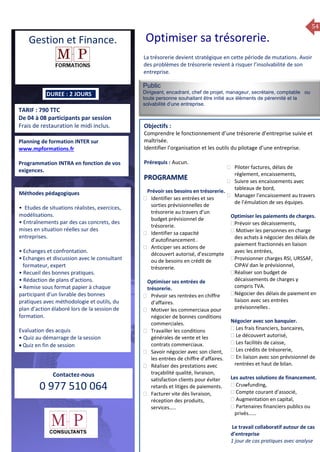 54
TARIF : 790 TTC
De 04 à 08 participants par session
Frais de restauration le midi inclus.
Public
Dirigeant, encadrant, chef de projet, manageur, secrétaire, comptable ou
toute personne souhaitant être initié aux élèments de pérennité et la
solvabilité d’une entreprise.
Objectifs :
Comprendre le fonctionnement d’une trésorerie d’entreprise suivie et
maîtrisée.
Identifier l’organisation et les outils du pilotage d’une entreprise.
Prérequis : Aucun.
5 jours
Rôles, missions et compétences
du manager :
 le « métier »du manager
 les missions et responsabilités
du manageur
 Les freins et difficultés à
l’aptitude de management
Savoir manager les personnes :
 Comprendre son
collaborateur et ses
motivations.
 Identifier ses leviers de
motivation.
 Savoir personnaliser son
management en fonction du
niveau d’autonomie de
chacun de nos collaborateurs
 Choisir le bon style de
management.
 Savoir passer une consigne à
un collaborateur.
 Mener un feed back
constructif.
Savoir gérer les situations difficiles :
 Appréhender des situations diffi –
ciles de management
 Adapter son management en
fonction des jeunes et des seniors
 Prendre du recul vis-à-vis de
situations difficiles.
Savoir manager l’équipe :
 Animer l’équipe, coordonner les
actions et les décisions.
 Donner des consignes de travail
efficaces
 Assurer l’équité et le respect des
règles.
 Fixer des objectifs stimulants pour
l’équipe.
 Mener des réunions constructives
et productives.
 Bâtir son plan d’action managérial
 Gérer les priorités de ses équipes
 Construire un plan d’actions
d’amélioration concret et
compréhensible.
 Motiver, impliquer autour
d’enjeux compris et partagés.
PROGRAMME
DUREE : 2 JOURS
Planning de formation INTER sur
www.mpformations.fr
Programmation INTRA en fonction de vos
exigences.
Méthodes pédagogiques
• Etudes de situations réalistes, exercices,
modélisations.
• Entraînements par des cas concrets, des
mises en situation réelles sur des
entreprises.
• Echanges et confrontation.
•Echanges et discussion avec le consultant
formateur, expert
• Recueil des bonnes pratiques.
• Rédaction de plans d’actions.
• Remise sous format papier à chaque
participant d’un livrable des bonnes
pratiques avec méthodologie et outils, du
plan d’action élaboré lors de la session de
formation.
Evaluation des acquis
• Quiz au démarrage de la session
 Quiz en fin de session
Contactez-nous
0 977 510 064
La trésorerie devient stratégique en cette période de mutations. Avoir
des problèmes de trésorerie revient à risquer l’insolvabilité de son
entreprise.
Prévoir ses besoins en trésorerie.
 Identifier ses entrées et ses
sorties prévisionnelles de
trésorerie au travers d’un
budget prévisionnel de
trésorerie.
 Identifier sa capacité
d’autofinancement .
 Anticiper ses actions de
découvert autorisé, d’escompte
ou de besoins en crédit de
trésorerie.
Optimiser ses entrées de
trésorerie.
 Prévoir ses rentrées en chiffre
d’affaires.
 Motiver les commerciaux pour
négocier de bonnes conditions
commerciales.
 Travailler les conditions
générales de vente et les
contrats commerciaux.
 Savoir négocier avec son client,
les entrées de chiffre d’affaires.
 Réaliser des prestations avec
traçabilité qualité, livraison,
satisfaction clients pour éviter
retards et litiges de paiements.
 Facturer vite dès livraison,
réception des produits,
services…..
 Piloter factures, délais de
règlement, encaissements,
 Suivre ses encaissements avec
tableaux de bord,
 Manager l’encaissement au travers
de l’émulation de ses équipes.
Optimiser les paiements de charges.
Prévoir ses décaissements,
 Motiver les personnes en charge
des achats à négocier des délais de
paiement fractionnés en liaison
avec les entrées,
Provisionner charges RSI, URSSAF,
CIPAV dan le prévisionnel,
Réaliser son budget de
décaissements de charges y
compris TVA.
Négocier des délais de paiement en
liaison avec ses entrées
prévisonnelles .
Négocier avec son banquier.
 Les frais financiers, bancaires,
 Le découvert autorisé,
 Les facilités de caisse,
 Les crédits de trésorerie,
 En liaison avec son prévisionnel de
rentrées et haut de bilan.
Les autres solutions de financement.
 Cruwfunding,
 Compte courant d’associé,
 Augmentation en capital,
 Partenaires financiers publics ou
privés……
Le travail collaboratif autour de cas
d’entreprise
1 jour de cas pratiques avec analyse
et 3 juillet 2015avril, 12, 13
PROGRAMME
Gestion et Finance. Optimiser sa trésorerie.
 
