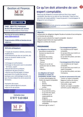 55
TARIF : 320 € TTC / Participant
De 03 à 08 participants par session
Frais de restauration le midi inclus.
Public
Dirigeant, encadrant ou toute personne souhaitant être initié aux attriburions
possibles d’un expert comptable. …….
Objectifs :
Comprendre les obligations légales fiscales et sociales d’une entreprise
en fonction de son statut.
Savoir ce qu’on attend d’un expert comptable : devoirs /
obligations/périmètre de responsabilités.
Négocier sa lettre de mission.
Prérequis : Aucun.
5 jours
Rôles, missions et compétences
du manager :
 le « métier »du manager
 les missions et responsabilités
du manageur
 Les freins et difficultés à
l’aptitude de management
Savoir manager les personnes :
 Comprendre son
collaborateur et ses
motivations.
 Identifier ses leviers de
motivation.
 Savoir personnaliser son
management en fonction du
niveau d’autonomie de
chacun de nos collaborateurs
 Choisir le bon style de
management.
 Savoir passer une consigne à
un collaborateur.
 Mener un feed back
constructif.
Savoir gérer les situations difficiles :
 Appréhender des situations diffi –
ciles de management
 Adapter son management en
fonction des jeunes et des seniors
 Prendre du recul vis-à-vis de
situations difficiles.
Savoir manager l’équipe :
 Animer l’équipe, coordonner les
actions et les décisions.
 Donner des consignes de travail
efficaces
 Assurer l’équité et le respect des
règles.
 Fixer des objectifs stimulants pour
l’équipe.
 Mener des réunions constructives
et productives.
 Bâtir son plan d’action managérial
 Gérer les priorités de ses équipes
 Construire un plan d’actions
d’amélioration concret et
compréhensible.
 Motiver, impliquer autour
d’enjeux compris et partagés.
PROGRAMME
DUREE : 1 JOUR
Planning de formation INTER sur
www.mpformations.fr
Programmation INTRA en fonction de vos
exigences.
Méthodes pédagogiques
• Etudes de situations réalistes, exercices,
modélisations.
• Entraînements par des cas concrets, des
mises en situation réelles sur des
entreprises.
• Echanges et confrontation.
•Echanges et discussion avec le consultant
formateur, expert
• Recueil des bonnes pratiques.
• Rédaction de plans d’actions.
• Remise sous format papier à chaque
participant d’un livrable des bonnes
pratiques avec méthodologie et outils, du
plan d’action élaboré lors de la session de
formation.
Evaluation des acquis
• Quiz au démarrage de la session
 Quiz en fin de session
Contactez-nous
0 977 510 064
Beaucoup de dirigeants se sentent démunis face à leur expert
comptable. Que peut-on ou doit-on leur demander ? Quel est leur
périmètre de responsabilités ? Jusqu’où peuvent- ils accompagner le
dirigeant et son entreprise ? .
Les obligations d’un dirigeant.
 Documents à produire en
fonction du statut de son
entreprise.
 Périodicité des rendus,
organismes concernés.
- Fiscaux,
- Sociaux.
 Risques en cas de non
production dans les délais.
- Pénal,
- Pécunier.
Les obligations de l’expert
comptable en matière de
comptabilité, fiscalité, social.
 La charte déontologique de
l’ordre des experts comptables.
- Droits,
- Devoirs,
- Responsabilités,
- Limites.
 La lettre de mission.
- Ce qui doit être prévu,
- Ce qui doit être signé,
- Incidences sur la
responsabilité du
dirigeant,
- Incidences sur la
responsabilité de l’expert
comptable,
 Comment agir en action ?
L’accompagnement gestion .
Les compétences de l’expert
comptable,
Ce qui peut être sous traité à un
expert comptable,
Ce qui doit être piloté, suivi dans
l’entreprise….

L’accompagnement RH et Social.
 Les compétences de l’expert
comptable,
Ce qui peut être sous traité à un
expert comptable,
Ce qui doit être piloté, suivi dans
l’entreprise.
La mise en concurrence et le suivi.
 Choisir sur expert comptable,
Négocier la lettre de mission,
Suivre, piloter son expert,
 Demander, exiger,
 Quitter son expert comptable :
comment, quand, obligations, …..
et 3 juillet 2015avril, 12, 13
mai et 1Mesure6 juin 2014
PROGRAMME
Gestion et Finance. Ce qu’on doit attendre de son
expert comptable.
 