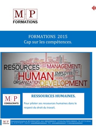 56
MANAGEMENT
FORMATIONS 2015
Cap sur les compétences.
RESSOURCES HUMAINES.
Pour piloter ses ressources humaines dans le
respect du droit du travail.
Département formation de MP CONSULTANTS - siret : 48856588800010 – 15 Petite Rue 59830 COBRIEUX – Tél : 09 77 51 00 64
6 Fax : 03 20 79 58 97 – Courriel : contact@mpformations.fr - Sites : www.mpformations.fr ou www.mpconsultants.fr
 
