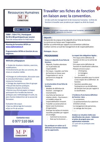 57
TARIF : 710 € TTC / Participant
De 04 à 08 participants par session
Frais de restauration le midi inclus.
Public
Dirigeant, encadrant, responsable ressources humaines, administratif et
financier, QHSE, assistante de direction …….
Objectifs :
Comprendre les enjeux et les objectifs d’une fiche de fonction.
La construire en liaison avec l’organisation,
Vérifier sa conformité par rapport à sa convention collective.
L’utiliser comme un outil de management et de responsabilisation.
Prérequis : Aucun.
5 jours
Rôles, missions et compétences
du manager :
 le « métier »du manager
 les missions et responsabilités
du manageur
 Les freins et difficultés à
l’aptitude de management
Savoir manager les personnes :
 Comprendre son
collaborateur et ses
motivations.
 Identifier ses leviers de
motivation.
 Savoir personnaliser son
management en fonction du
niveau d’autonomie de
chacun de nos collaborateurs
 Choisir le bon style de
management.
 Savoir passer une consigne à
un collaborateur.
 Mener un feed back
constructif.
Savoir gérer les situations difficiles :
 Appréhender des situations diffi –
ciles de management
 Adapter son management en
fonction des jeunes et des seniors
 Prendre du recul vis-à-vis de
situations difficiles.
Savoir manager l’équipe :
 Animer l’équipe, coordonner les
actions et les décisions.
 Donner des consignes de travail
efficaces
 Assurer l’équité et le respect des
règles.
 Fixer des objectifs stimulants pour
l’équipe.
 Mener des réunions constructives
et productives.
 Bâtir son plan d’action managérial
 Gérer les priorités de ses équipes
 Construire un plan d’actions
d’amélioration concret et
compréhensible.
 Motiver, impliquer autour
d’enjeux compris et partagés.
PROGRAMME
DUREE : 2 JOURS
Planning de formation INTER sur
www.mpformations.fr
Programmation INTRA en fonction de vos
exigences.
Méthodes pédagogiques
• Etudes de situations réalistes, exercices,
modélisations.
• Entraînements par des cas concrets, des
mises en situation réelles
• Echanges et confrontation, discussion avec
le consultant formateur, expert en
ressources humaines.
• Partage des éxpériences dans le groupe
• Recueil des bonnes pratiques.
• Rédaction de plans d’actions.
• Remise sous format papier à chaque
participant d’un livrable des bonnes
pratiques avec méthodologie et outils, du
plan d’action élaboré lors de la session de
formation.
Evaluation des acquis
• Quiz au démarrage de la session
 Quiz en fin de session
Contactez-nous
0 977 510 064
Un des outils de management et de ressources humaines : la fiche de
fonction à travailler avec prudence par rapport au droit du travail .
Enjeux et objectifs d’une fiche de
fonction.
 Objectifs, finalités attendues
sur le périmètre de
responsabilité.
 Pré requis : travailler une fiche
de fonction en liaison avec
l’organisation et non la
personne en charge de
l’assumer .
La structuration d’une fiche de
fonction.
 Modèles de définition de
fonction : avantages et
inconvénients.
 Une fiche de fonction en
relation clients – fournisseurs :
un modèle unique de
responsabilisation innovant.
 Travailler sa construction en
liaison avec le processus
d’organisation.
 Anticiper les taches et missions
nouvelles possibles par rapport
à la stratégie.
- Comment la structurer,
- Avec qui la structurer…..
Cas pratiques en action sur 2
définitions de fonction choisies
par les apprenants.
Le respect des obligations légales .
Pré requis entre définition de
fonction et titre sur le contrat de
travail.
Pré requis entre définition de
fonction et classification collective.
Risques encourus pour :
- L’Entreprise,
- Le manageur,
- Le salarié ….
 Sanctions possibles pour le salarié
si non respect de sa définition de
fonction.
 Sanctions possibles pour
l’entreprise en cas de définition
de fonction hors jeu par rapport à
la classification.
L’incidence d’une bonne définition
de fonction dans .
 Le recutement,
 Le positionnement d’un salarié en
entretien annuel,
Le management des personnes,
 Le cadrage des hors jeux .
 ……
Analyse sur situation réelle avec
identification des atouts – faiblesses
et pistes de progrès pour une
optimisation maximale.
1,5 jours de cas pratiques avec
analyse
et 3 juillet 2015avril, 12, 13
mai et 1Mesure6 juin 2014
PROGRAMME
Ressources Humaines Travailler ses fiches de fonction
en liaison avec la convention.
 