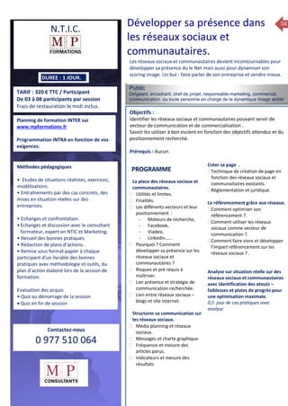 58
TARIF : 320 € TTC / Participant
De 03 à 08 participants par session
Frais de restauration le midi inclus.
Public
Dirigeant, encadrant, chef de projet, responsable marketing, commercial,
communication ou toute personne en charge de la dynamique Image abilité
d’entreprise. …….
Objectifs :
Identifier les réseaux sociaux et communautaires pouvant servir de
vecteur de communication et de commercialisation .
Savoir les utiliser à bon escient en fonction des objectifs attendus et du
positionnement recherché.
Prérequis : Aucun.
5 jours
Rôles, missions et compétences
du manager :
 le « métier »du manager
 les missions et responsabilités
du manageur
 Les freins et difficultés à
l’aptitude de management
Savoir manager les personnes :
 Comprendre son
collaborateur et ses
motivations.
 Identifier ses leviers de
motivation.
 Savoir personnaliser son
management en fonction du
niveau d’autonomie de
chacun de nos collaborateurs
 Choisir le bon style de
management.
 Savoir passer une consigne à
un collaborateur.
 Mener un feed back
constructif.
Savoir gérer les situations difficiles :
 Appréhender des situations diffi –
ciles de management
 Adapter son management en
fonction des jeunes et des seniors
 Prendre du recul vis-à-vis de
situations difficiles.
Savoir manager l’équipe :
 Animer l’équipe, coordonner les
actions et les décisions.
 Donner des consignes de travail
efficaces
 Assurer l’équité et le respect des
règles.
 Fixer des objectifs stimulants pour
l’équipe.
 Mener des réunions constructives
et productives.
 Bâtir son plan d’action managérial
 Gérer les priorités de ses équipes
 Construire un plan d’actions
d’amélioration concret et
compréhensible.
 Motiver, impliquer autour
d’enjeux compris et partagés.
PROGRAMME
DUREE : 1 JOUR.
Planning de formation INTER sur
www.mpformations.fr
Programmation INTRA en fonction de vos
exigences.
Méthodes pédagogiques
• Etudes de situations réalistes, exercices,
modélisations.
• Entraînements par des cas concrets, des
mises en situation réelles sur des
entreprises.
• Echanges et confrontation.
•Echanges et discussion avec le consultant
formateur, expert en NTIC et Marketing.
• Recueil des bonnes pratiques.
• Rédaction de plans d’actions.
• Remise sous format papier à chaque
participant d’un livrable des bonnes
pratiques avec méthodologie et outils, du
plan d’action élaboré lors de la session de
formation.
Evaluation des acquis
• Quiz au démarrage de la session
 Quiz en fin de session
Contactez-nous
0 977 510 064
Les réseaux sociaux et communautaires devient incontournables pour
développer sa présence du le Net mais aussi pour dynamiser son
scoring image. Un but : faire parler de son entreprise et vendre mieux.
La place des réseaux sociaux et
communautaires.
 Utilités et limites.
 Finalités.
 Les différents vecteurs et leur
positionnement :
- Moteurs de recherche,
- Facebook,
- Viadeo,
- Linkedin…...
 Pourquoi ? Comment
développer sa présence sur les
réseaux sociaux et
communautaires ?
 Risques et pré requis à
maîtriser.
 Lier présence et stratégie de
communication recherchée.
 Lien entre réseaux sociaux –
blogs et site internet.
Structurer sa communication sur
les réseaux sociaux.
 Média planning et réseaux
sociaux.
 Messages et charte graphique.
 Fréquence et mesure des
articles parus.
 Indicateurs et mesure des
résultats
Créer sa page .
Technique de création de page en
fonction des réseaux sociaux et
communaitaires existants.
Réglementation et juridique.

Le référencement grâce aux réseaux.
Comment optimiser son
référencement ?.
Comment utiliser les réseaux
sociaux comme vecteur de
communication ?.
Comment faire vivre et développer
l’impact référencement sur les
réseaux sociaux ? .
Analyse sur situation réelle sur des
réseaux sociaux et communautaires
avec identification des atouts –
faiblesses et pistes de progrès pour
une optimisation maximale.
0,5 jour de cas pratiques avec
analyse et 3 juillet 2015avril, 12, 13
mai et 1Mesure6 juin 2014
PROGRAMME
N.T.I.C.
Développer sa présence dans
les réseaux sociaux et
communautaires.
 