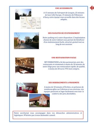 5UNE ACCESSIBILITE
A 15 minutes de l’aéroport de Lesquin, 25 minutes
de Gare Lille Europe, 15 minutes de Villeneuve
d’Ascq, notre équipe vous accueille dans des locaux
adaptés.
DES FACILITES DE STATIONNEMENT
Notre parking est à votre disposition. L’implantation
choisie de notre Cabinet vous permet de bénéficier
d’un stationnement facile, sécurisé, gratuit tout au
long de nos sessions
UNE RESTAURATION FACILE
MP FORMATIONS a lié des partenariats avec des
restaurants et estaminets à moins de 10 minutes de
notre Siège pour une restauration rapide, de qualité,
à moins de 20 euros TTC tout compris.
DES HEBERGEMENTS A PROXIMITE
A moins de 10 minutes d’Orchies, en présence de
nombreux gîtes sur Cobrieux et ses environs, vos
équipes pourront se loger facilement avec tout le
confort à des prix abordables.
Notre secrétariat vous accompagne dans vos démarches administratives et
logistiques. N’hésitez pas à nous demander conseil.
 
