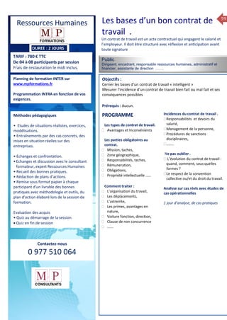 59
DUREE : 2 JOURS
TARIF : 780 € TTC
De 04 à 08 participants par session
Frais de restauration le midi inclus.
Public
Dirigeant, encadrant, responsable ressources humaines, administratif et
financier, assistante de direction …….
Objectifs :
Cerner les bases d’un contrat de travail « intelligent »
Mesurer l’incidence d’un contrat de travail bien fait ou mal fait et ses
conséquences possibles
Prérequis : Aucun.
5 jours
Rôles, missions et compétences
du manager :
 le « métier »du manager
 les missions et responsabilités
du manageur
 Les freins et difficultés à
l’aptitude de management
Savoir manager les personnes :
 Comprendre son
collaborateur et ses
motivations.
 Identifier ses leviers de
motivation.
 Savoir personnaliser son
management en fonction du
niveau d’autonomie de
chacun de nos collaborateurs
 Choisir le bon style de
management.
 Savoir passer une consigne à
un collaborateur.
 Mener un feed back
constructif.
Savoir gérer les situations difficiles :
 Appréhender des situations diffi –
ciles de management
 Adapter son management en
fonction des jeunes et des seniors
 Prendre du recul vis-à-vis de
situations difficiles.
Savoir manager l’équipe :
 Animer l’équipe, coordonner les
actions et les décisions.
 Donner des consignes de travail
efficaces
 Assurer l’équité et le respect des
règles.
 Fixer des objectifs stimulants pour
l’équipe.
 Mener des réunions constructives
et productives.
 Bâtir son plan d’action managérial
 Gérer les priorités de ses équipes
 Construire un plan d’actions
d’amélioration concret et
compréhensible.
 Motiver, impliquer autour
d’enjeux compris et partagés.
PROGRAMME
Planning de formation INTER sur
www.mpformations.fr
Programmation INTRA en fonction de vos
exigences.
Méthodes pédagogiques
• Etudes de situations réalistes, exercices,
modélisations.
• Entraînements par des cas concrets, des
mises en situation réelles sur des
entreprises.
• Echanges et confrontation.
•Echanges et discussion avec le consultant
formateur, expert Ressources Humaines
• Recueil des bonnes pratiques.
• Rédaction de plans d’actions.
• Remise sous format papier à chaque
participant d’un livrable des bonnes
pratiques avec méthodologie et outils, du
plan d’action élaboré lors de la session de
formation.
Evaluation des acquis
• Quiz au démarrage de la session
 Quiz en fin de session
Contactez-nous
0 977 510 064
Un contrat de travail est un acte contractuel qui engagent le salarié et
l’employeur. Il doit être structuré avec réflexion et anticipation avant
toute signature
Les types de contrat de travail.
 Avantages et Inconvénients
Les parties obligatoires au
contrat.
 Mission, taches,
 Zone géographique,
 Responsabilités, taches,
 Rémuneration,
 Obligations,
 Propriété intellectuelle ……
Comment traiter :
 L’organisation du travail,
 Les déplacements,
 L’astreinte,
 Les primes, avantages en
nature,
 Voiture fonction, direction,
 Clause de non concurrence
 …….
Incidences du contrat de travail .
Responsabilités et devoirs du
salarié,
Management de la personne,
Procédures de sanctions
disciplinaires,
……..
,Ne pas oublier .
 L’évolution du contrat de travail :
quand, comment, sous quelles
formes ?
Le respect de la convention
collective ou/et du droit du travail.
Analyse sur cas réels avec études de
cas opérationnelles
1 jour d’analyse, de cas pratiques
mai et 1Mesure6 juin 2014
PROGRAMME
Ressources Humaines Les bases d’un bon contrat de
travail .
 