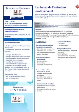 60
TARIF : 330 TTC
De 03 à 06 participants par session
Frais de restauration le midi inclus.
Public
Dirigeant, encadrant, responsable ressources humaines, administratif et
financier, QHSE, assistante de direction …….
Objectifs :
Comprendre les obligations imposées par la loi sur l’entretien
professionnel obligatoire en fonction de la taille de l’entreprise.
Identifier les bases de l’entretien professionnel, ses finalités et ses suites
à donner en matière de management des compétences .
Prérequis : Aucun.
5 jours
Rôles, missions et compétences
du manager :
 le « métier »du manager
 les missions et responsabilités
du manageur
 Les freins et difficultés à
l’aptitude de management
Savoir manager les personnes :
 Comprendre son
collaborateur et ses
motivations.
 Identifier ses leviers de
motivation.
 Savoir personnaliser son
management en fonction du
niveau d’autonomie de
chacun de nos collaborateurs
 Choisir le bon style de
management.
 Savoir passer une consigne à
un collaborateur.
 Mener un feed back
constructif.
Savoir gérer les situations difficiles :
 Appréhender des situations diffi –
ciles de management
 Adapter son management en
fonction des jeunes et des seniors
 Prendre du recul vis-à-vis de
situations difficiles.
Savoir manager l’équipe :
 Animer l’équipe, coordonner les
actions et les décisions.
 Donner des consignes de travail
efficaces
 Assurer l’équité et le respect des
règles.
 Fixer des objectifs stimulants pour
l’équipe.
 Mener des réunions constructives
et productives.
 Bâtir son plan d’action managérial
 Gérer les priorités de ses équipes
 Construire un plan d’actions
d’amélioration concret et
compréhensible.
 Motiver, impliquer autour
d’enjeux compris et partagés.
PROGRAMME
Planning de formation INTER sur
www.mpformations.fr
Programmation INTRA en fonction de vos
exigences.
Méthodes pédagogiques
• Etudes de situations réalistes, exercices,
modélisations.
• Entraînements par des cas concrets, des
exemples .
• Echanges et confrontation.
•Echanges et discussion avec le consultant
formateur, expert ressources humaines
• Recueil des bonnes pratiques.
• Rédaction de plans d’actions.
• Remise sous format papier à chaque
participant d’un livrable des bonnes
pratiques avec méthodologie et outils, du
plan d’action élaboré lors de la session de
formation.
Evaluation des acquis
• Quiz au démarrage de la session
 Quiz en fin de session
Contactez-nous
0 977 510 064
La loi sur la formation professionnelle de 2015 incite de façon précise
les entreprises à respecter les entretiens professionnels sous peine de
sanctions financières
Les obligations de la loi sur la
formation professionnelle.
 L’entretien tous les deux ans,
 L’entretien tous les six ans
 Son adaptation en fonction des
publics et des âges
La finalité de l’entretien
professionnel.
 Les compétences,
 La formation,
 Les projets professionnels ,
 ……..
La trame de l’entretien.
 Sa finalité, ses objectifs,
 Sa trame et ses questions
principales,
 La méthode de réalisation,
 Les rendus attendus et ses
suites.
Les impacts sur la formation
 Compétences attendues et plan
de formation,
 Le compte formation personnel,
 La VAE,
 ……..
La posture de l’entretien.
 Du salarié,
 Du responsable.
Pilotage et Management.
 Partage des objectifs, des enjeux,
des risques
Suivi et pilotage,
Communication et information,
Management des compétences
…...
et 3 juillet 2015avril, 12, 13
mai et 1Mesure6 juin 2014
PROGRAMME
Les bases de l’entretien
professionnel .
Ressources Humaines
DUREE : 1 JOUR
 