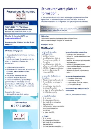 61
f
TARIF : 850 € TTC / Participant
De 04 à 08 participants par session
Frais de restauration le midi inclus.
Public
Dirigeant, encadrant, responsable ressources humaines, administratif et
financier, QHSE, assistante de direction …….
Objectifs :
Comprendre les obligations en matière de formation .
Structurer et manager son plan de formation
Prérequis : Aucun.
5 jours
Rôles, missions et compétences
du manager :
 le « métier »du manager
 les missions et responsabilités
du manageur
 Les freins et difficultés à
l’aptitude de management
Savoir manager les personnes :
 Comprendre son
collaborateur et ses
motivations.
 Identifier ses leviers de
motivation.
 Savoir personnaliser son
management en fonction du
niveau d’autonomie de
chacun de nos collaborateurs
 Choisir le bon style de
management.
 Savoir passer une consigne à
un collaborateur.
 Mener un feed back
constructif.
Savoir gérer les situations difficiles :
 Appréhender des situations diffi –
ciles de management
 Adapter son management en
fonction des jeunes et des seniors
 Prendre du recul vis-à-vis de
situations difficiles.
Savoir manager l’équipe :
 Animer l’équipe, coordonner les
actions et les décisions.
 Donner des consignes de travail
efficaces
 Assurer l’équité et le respect des
règles.
 Fixer des objectifs stimulants pour
l’équipe.
 Mener des réunions constructives
et productives.
 Bâtir son plan d’action managérial
 Gérer les priorités de ses équipes
 Construire un plan d’actions
d’amélioration concret et
compréhensible.
 Motiver, impliquer autour
d’enjeux compris et partagés.
PROGRAMME
Planning de formation INTER sur
www.mpformations.fr
Programmation INTRA en fonction de vos
exigences.
Méthodes pédagogiques
• Etudes de situations réalistes, exercices,
modélisations.
• Entraînements par des cas concrets, des
mises en situation réelles sur des
entreprises.
• Echanges et confrontation.
•Echanges et discussion avec le consultant
formateur, expert en Ressources
Humaines .
• Recueil des bonnes pratiques.
• Rédaction de plans d’actions.
• Remise sous format papier à chaque
participant d’un livrable des bonnes
pratiques avec méthodologie et outils, du
plan d’action élaboré lors de la session de
formation.
Evaluation des acquis
• Quiz au démarrage de la session
 Quiz en fin de session
Contactez-nous
0 977 510 064
Le plan de formation s’inscrit dans la stratégie compétences de toute
organisation . Il devient indispensable pour une réelle montée en
compétences et pour un changement partagé des pratiques internes
La loi sur la formation
professionnelle .
 Utilités et limites.
 Les obligations et droit de
l’employeur en matière de
formation,
 Les obligations et droits du
salarié en matière de formation,
 L’OPCA : l’élargissement de son
pèrimètre d’actions et de
responsabililités
La remontée des besoins en
formation .
 Rôle et mission de l’encadrant,
 Remontée des besoins par le
salarié,
 Les outils pour identifier les
besoins en formation
 La place de la formation dans la
stratégie d’entreprise
Le plan de formation
 Sa structure,
 Ses étapes de réalisation,
 Son mode de structuration,
d’actualisation,
 L’information, la communication
pour toutes les parties
prenantes,
 La place des I.R.P
Le Budget
 Sa structure,
 Ses étapes de réalisation,
 Son mode de structuration,
d’actualisation,
 Les finacncements possibles ….
La consultation des prestataires
Construire son programme,
Définir les critères d’évaluation des
apprenants,
Qualifier les résultats attendus dans
le changement,
Définir le cahier des charges,
Savoir négocier avec un prestataire,
Evaluer un prestataire
 Monter un dossier auprès de son
OPCA ….

Le suivi du plan de formation .
 Le pilotage des actions,
 Le suivi des budgets,
 La mesure des résultats obtenus,
 Le suivi administratif
Le travail collaboratif autour de cas
d’entreprise
Avec cas pratiques avec analyse
et 3 juillet 2015avril, 12, 13
mai et 1Mesure6 juin 2014
PROGRAMME
Structurer votre plan de
formation .
Ressources Humaines
DUREE : 1 JOUR ½
 