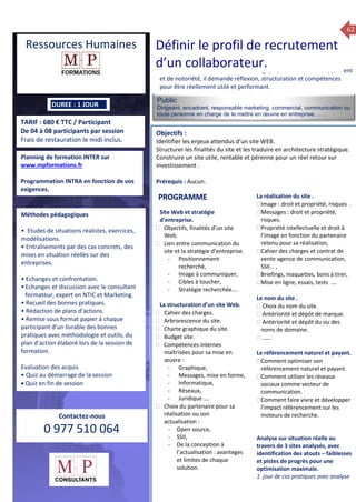 62
TARIF : 680 € TTC / Participant
De 04 à 08 participants par session
Frais de restauration le midi inclus.
Public
Dirigeant, encadrant, responsable marketing, commercial, communication ou
toute personne en charge de le mettre en œuvre en entreprise…….
Objectifs :
Identifier les enjeux attendus d’un site WEB.
Structurer les finalités du site et les traduire en architecture stratégique.
Construire un site utile, rentable et pérenne pour un réel retour sur
investissement .
Prérequis : Aucun.
5 jours
Rôles, missions et compétences
du manager :
 le « métier »du manager
 les missions et responsabilités
du manageur
 Les freins et difficultés à
l’aptitude de management
Savoir manager les personnes :
 Comprendre son
collaborateur et ses
motivations.
 Identifier ses leviers de
motivation.
 Savoir personnaliser son
management en fonction du
niveau d’autonomie de
chacun de nos collaborateurs
 Choisir le bon style de
management.
 Savoir passer une consigne à
un collaborateur.
 Mener un feed back
constructif.
Savoir gérer les situations difficiles :
 Appréhender des situations diffi –
ciles de management
 Adapter son management en
fonction des jeunes et des seniors
 Prendre du recul vis-à-vis de
situations difficiles.
Savoir manager l’équipe :
 Animer l’équipe, coordonner les
actions et les décisions.
 Donner des consignes de travail
efficaces
 Assurer l’équité et le respect des
règles.
 Fixer des objectifs stimulants pour
l’équipe.
 Mener des réunions constructives
et productives.
 Bâtir son plan d’action managérial
 Gérer les priorités de ses équipes
 Construire un plan d’actions
d’amélioration concret et
compréhensible.
 Motiver, impliquer autour
d’enjeux compris et partagés.
PROGRAMME
DUREE : 1 JOUR
Planning de formation INTER sur
www.mpformations.fr
Programmation INTRA en fonction de vos
exigences.
Méthodes pédagogiques
• Etudes de situations réalistes, exercices,
modélisations.
• Entraînements par des cas concrets, des
mises en situation réelles sur des
entreprises.
• Echanges et confrontation.
•Echanges et discussion avec le consultant
formateur, expert en NTIC et Marketing.
• Recueil des bonnes pratiques.
• Rédaction de plans d’actions.
• Remise sous format papier à chaque
participant d’un livrable des bonnes
pratiques avec méthodologie et outils, du
plan d’action élaboré lors de la session de
formation.
Evaluation des acquis
• Quiz au démarrage de la session
 Quiz en fin de session
Contactez-nous
0 977 510 064
Le site WEB est incontournable. Stratégique, vecteur de développement
et de notoriété, il demande réflexion, structuration et compétences
pour être réellement utilé et performant.
Site Web et stratégie
d’entreprise.
 Objectifs, finalités d’un site
Web.
 Lien entre communication du
site et la stratégie d’entreprise.
- Positionnement
recherché,
- Image à communiquer,
- Cibles à toucher,
- Stratégie recherchée….
La structuration d’un site Web.
 Cahier des charges.
 Arbrorescence du site.
 Charte graphique du site.
 Budget site.
 Compétences internes
maîtrisées pour sa mise en
œuvre :
- Graphique,
- Messages, mise en forme,
- Informatique,
- Réseaux,
- Juridique ….
 Choix du partenaire pour sa
réalisation ou son
actualisation :
- Open source,
- SSII,
- De la conception à
l’actualisation : avanteges
et limites de chaque
solution.
La réalisation du site .
Image : droit et propriété, risques .
Messages : droit et propriété,
risques.
Propriété intellectuelle et droit à
l’image en fonction du partenaire
retenu pour sa réalisation,
Cahier des charges et contrat de
vente agence de communication,
SSII… ,
Briefings, maquettes, bons à tirer,
Mise en ligne, essais, tests ….

Le nom du site .
 Choix du nom du site.
 Antériorité et dépôt de marque.
 Antériorité et dépôt du ou des
noms de domaine.
 ……
Le référencement naturel et payant.
Comment optimiser son
référencement naturel et payant.
Comment utiliser les réseaux
sociaux comme vecteur de
communication.
Comment faire vivre et développer
l’impact référencement sur les
moteurs de recherche.
Analyse sur situation réelle au
travers de 3 sites analysés, avec
identification des atouts – faiblesses
et pistes de progrès pour une
optimisation maximale.
1 jour de cas pratiques avec analyse
et 3 juillet 2015avril, 12, 13
mai et 1Mesure6 juin 2014
PROGRAMME
Ressources Humaines Définir le profil de recrutement
d’un collaborateur.
 