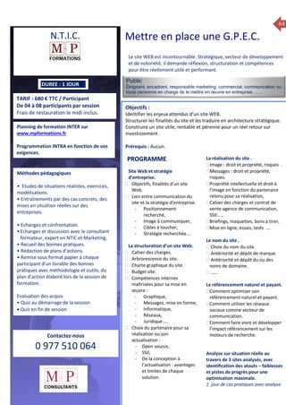 64
TARIF : 680 € TTC / Participant
De 04 à 08 participants par session
Frais de restauration le midi inclus.
Public
Dirigeant, encadrant, responsable marketing, commercial, communication ou
toute personne en charge de le mettre en œuvre en entreprise…….
Objectifs :
Identifier les enjeux attendus d’un site WEB.
Structurer les finalités du site et les traduire en architecture stratégique.
Construire un site utile, rentable et pérenne pour un réel retour sur
investissement .
Prérequis : Aucun.
5 jours
Rôles, missions et compétences
du manager :
 le « métier »du manager
 les missions et responsabilités
du manageur
 Les freins et difficultés à
l’aptitude de management
Savoir manager les personnes :
 Comprendre son
collaborateur et ses
motivations.
 Identifier ses leviers de
motivation.
 Savoir personnaliser son
management en fonction du
niveau d’autonomie de
chacun de nos collaborateurs
 Choisir le bon style de
management.
 Savoir passer une consigne à
un collaborateur.
 Mener un feed back
constructif.
Savoir gérer les situations difficiles :
 Appréhender des situations diffi –
ciles de management
 Adapter son management en
fonction des jeunes et des seniors
 Prendre du recul vis-à-vis de
situations difficiles.
Savoir manager l’équipe :
 Animer l’équipe, coordonner les
actions et les décisions.
 Donner des consignes de travail
efficaces
 Assurer l’équité et le respect des
règles.
 Fixer des objectifs stimulants pour
l’équipe.
 Mener des réunions constructives
et productives.
 Bâtir son plan d’action managérial
 Gérer les priorités de ses équipes
 Construire un plan d’actions
d’amélioration concret et
compréhensible.
 Motiver, impliquer autour
d’enjeux compris et partagés.
PROGRAMME
DUREE : 1 JOUR
Planning de formation INTER sur
www.mpformations.fr
Programmation INTRA en fonction de vos
exigences.
Méthodes pédagogiques
• Etudes de situations réalistes, exercices,
modélisations.
• Entraînements par des cas concrets, des
mises en situation réelles sur des
entreprises.
• Echanges et confrontation.
•Echanges et discussion avec le consultant
formateur, expert en NTIC et Marketing.
• Recueil des bonnes pratiques.
• Rédaction de plans d’actions.
• Remise sous format papier à chaque
participant d’un livrable des bonnes
pratiques avec méthodologie et outils, du
plan d’action élaboré lors de la session de
formation.
Evaluation des acquis
• Quiz au démarrage de la session
 Quiz en fin de session
Contactez-nous
0 977 510 064
Le site WEB est incontournable. Stratégique, vecteur de développement
et de notoriété, il demande réflexion, structuration et compétences
pour être réellement utilé et performant.
Site Web et stratégie
d’entreprise.
 Objectifs, finalités d’un site
Web.
 Lien entre communication du
site et la stratégie d’entreprise.
- Positionnement
recherché,
- Image à communiquer,
- Cibles à toucher,
- Stratégie recherchée….
La structuration d’un site Web.
 Cahier des charges.
 Arbrorescence du site.
 Charte graphique du site.
 Budget site.
 Compétences internes
maîtrisées pour sa mise en
œuvre :
- Graphique,
- Messages, mise en forme,
- Informatique,
- Réseaux,
- Juridique ….
 Choix du partenaire pour sa
réalisation ou son
actualisation :
- Open source,
- SSII,
- De la conception à
l’actualisation : avanteges
et limites de chaque
solution.
La réalisation du site .
Image : droit et propriété, risques .
Messages : droit et propriété,
risques.
Propriété intellectuelle et droit à
l’image en fonction du partenaire
retenu pour sa réalisation,
Cahier des charges et contrat de
vente agence de communication,
SSII… ,
Briefings, maquettes, bons à tirer,
Mise en ligne, essais, tests ….

Le nom du site .
 Choix du nom du site.
 Antériorité et dépôt de marque.
 Antériorité et dépôt du ou des
noms de domaine.
 ……
Le référencement naturel et payant.
Comment optimiser son
référencement naturel et payant.
Comment utiliser les réseaux
sociaux comme vecteur de
communication.
Comment faire vivre et développer
l’impact référencement sur les
moteurs de recherche.
Analyse sur situation réelle au
travers de 3 sites analysés, avec
identification des atouts – faiblesses
et pistes de progrès pour une
optimisation maximale.
1 jour de cas pratiques avec analyse
et 3 juillet 2015avril, 12, 13
mai et 1Mesure6 juin 2014
PROGRAMME
N.T.I.C. Mettre en place une G.P.E.C.
 
