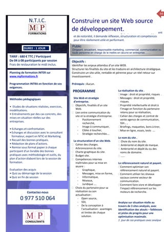 66
TARIF : 680 € TTC / Participant
De 04 à 08 participants par session
Frais de restauration le midi inclus.
Public
Dirigeant, encadrant, responsable marketing, commercial, communication ou
toute personne en charge de le mettre en œuvre en entreprise…….
Objectifs :
Identifier les enjeux attendus d’un site WEB.
Structurer les finalités du site et les traduire en architecture stratégique.
Construire un site utile, rentable et pérenne pour un réel retour sur
investissement .
Prérequis : Aucun.
5 jours
Rôles, missions et compétences
du manager :
 le « métier »du manager
 les missions et responsabilités
du manageur
 Les freins et difficultés à
l’aptitude de management
Savoir manager les personnes :
 Comprendre son
collaborateur et ses
motivations.
 Identifier ses leviers de
motivation.
 Savoir personnaliser son
management en fonction du
niveau d’autonomie de
chacun de nos collaborateurs
 Choisir le bon style de
management.
 Savoir passer une consigne à
un collaborateur.
 Mener un feed back
constructif.
Savoir gérer les situations difficiles :
 Appréhender des situations diffi –
ciles de management
 Adapter son management en
fonction des jeunes et des seniors
 Prendre du recul vis-à-vis de
situations difficiles.
Savoir manager l’équipe :
 Animer l’équipe, coordonner les
actions et les décisions.
 Donner des consignes de travail
efficaces
 Assurer l’équité et le respect des
règles.
 Fixer des objectifs stimulants pour
l’équipe.
 Mener des réunions constructives
et productives.
 Bâtir son plan d’action managérial
 Gérer les priorités de ses équipes
 Construire un plan d’actions
d’amélioration concret et
compréhensible.
 Motiver, impliquer autour
d’enjeux compris et partagés.
PROGRAMME
DUREE : 1 JOUR
Planning de formation INTER sur
www.mpformations.fr
Programmation INTRA en fonction de vos
exigences.
Méthodes pédagogiques
• Etudes de situations réalistes, exercices,
modélisations.
• Entraînements par des cas concrets, des
mises en situation réelles sur des
entreprises.
• Echanges et confrontation.
•Echanges et discussion avec le consultant
formateur, expert en NTIC et Marketing.
• Recueil des bonnes pratiques.
• Rédaction de plans d’actions.
• Remise sous format papier à chaque
participant d’un livrable des bonnes
pratiques avec méthodologie et outils, du
plan d’action élaboré lors de la session de
formation.
Evaluation des acquis
• Quiz au démarrage de la session
 Quiz en fin de session
Contactez-nous
0 977 510 064
Le site WEB est incontournable. Stratégique, vecteur de développement
et de notoriété, il demande réflexion, structuration et compétences
pour être réellement utilé et performant.
Site Web et stratégie
d’entreprise.
 Objectifs, finalités d’un site
Web.
 Lien entre communication du
site et la stratégie d’entreprise.
- Positionnement
recherché,
- Image à communiquer,
- Cibles à toucher,
- Stratégie recherchée….
La structuration d’un site Web.
 Cahier des charges.
 Arbrorescence du site.
 Charte graphique du site.
 Budget site.
 Compétences internes
maîtrisées pour sa mise en
œuvre :
- Graphique,
- Messages, mise en forme,
- Informatique,
- Réseaux,
- Juridique ….
 Choix du partenaire pour sa
réalisation ou son
actualisation :
- Open source,
- SSII,
- De la conception à
l’actualisation : avanteges
et limites de chaque
solution.
La réalisation du site .
Image : droit et propriété, risques .
Messages : droit et propriété,
risques.
Propriété intellectuelle et droit à
l’image en fonction du partenaire
retenu pour sa réalisation,
Cahier des charges et contrat de
vente agence de communication,
SSII… ,
Briefings, maquettes, bons à tirer,
Mise en ligne, essais, tests ….

Le nom du site .
 Choix du nom du site.
 Antériorité et dépôt de marque.
 Antériorité et dépôt du ou des
noms de domaine.
 ……
Le référencement naturel et payant.
Comment optimiser son
référencement naturel et payant.
Comment utiliser les réseaux
sociaux comme vecteur de
communication.
Comment faire vivre et développer
l’impact référencement sur les
moteurs de recherche.
Analyse sur situation réelle au
travers de 3 sites analysés, avec
identification des atouts – faiblesses
et pistes de progrès pour une
optimisation maximale.
1 jour de cas pratiques avec analyse
et 3 juillet 2015avril, 12, 13
mai et 1Mesure6 juin 2014
PROGRAMME
N.T.I.C. Construire un site Web source
de développement.
 