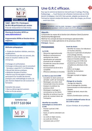 68
DUREE : 1 JOUR
TARIF : 980 € TTC / Participant
De 04 à 08 participants par session
Frais de restauration le midi inclus.
Public
Dirigeant, encadrant, chef de projet, manageur, responsable commercial ou
toute personne souhaitant mettre en place une G.R.C efficace.
Objectifs :
Comprendre les enjeux de la Gestion de la Relation Client (Customer
Relationship Management)
Maîtriser les concepts de base et techniques opérationnelles
Formaliser les modes opératoires et les processus clients
Prérequis : Aucun.
5 jours
Rôles, missions et compétences
du manager :
 le « métier »du manager
 les missions et responsabilités
du manageur
 Les freins et difficultés à
l’aptitude de management
Savoir manager les personnes :
 Comprendre son
collaborateur et ses
motivations.
 Identifier ses leviers de
motivation.
 Savoir personnaliser son
management en fonction du
niveau d’autonomie de
chacun de nos collaborateurs
 Choisir le bon style de
management.
 Savoir passer une consigne à
un collaborateur.
 Mener un feed back
constructif.
Savoir gérer les situations difficiles :
 Appréhender des situations diffi –
ciles de management
 Adapter son management en
fonction des jeunes et des seniors
 Prendre du recul vis-à-vis de
situations difficiles.
Savoir manager l’équipe :
 Animer l’équipe, coordonner les
actions et les décisions.
 Donner des consignes de travail
efficaces
 Assurer l’équité et le respect des
règles.
 Fixer des objectifs stimulants pour
l’équipe.
 Mener des réunions constructives
et productives.
 Bâtir son plan d’action managérial
 Gérer les priorités de ses équipes
 Construire un plan d’actions
d’amélioration concret et
compréhensible.
 Motiver, impliquer autour
d’enjeux compris et partagés.
PROGRAMME
Planning de formation INTER sur
www.mpformations.fr
Programmation INTRA en fonction de vos
exigences.
Méthodes pédagogiques
• Etudes de situations réalistes, exercices,
modélisations.
• Entraînements par des cas concrets, des
mises en situation réelles sur des
entreprises.
• Echanges et confrontation.
•Echanges et discussion avec le consultant
formateur, expert N.T.I.C et Marketing.
• Recueil des bonnes pratiques.
• Rédaction de plans d’actions.
• Remise sous format papier à chaque
participant d’un livrable des bonnes
pratiques avec méthodologie et outils, du
plan d’action élaboré lors de la session de
formation.
Evaluation des acquis
• Quiz au démarrage de la session
 Quiz en fin de session
Contactez-nous
0 977 510 064
Pour que le commercial devienne interactif avec E mailings, Phoning,
Publipostage ….., l’outil Gestion de la Relation Commerciale ou C.R.M
devient stratégique. Une G.R.C bien pensée, adaptée aux besoins de
l’entreprise requiert analyse des besoins, cahier des charges, jeu d’essai
…. avant tout choix.
La C.R.M.
 Démarche organisationnelle
 Meilleure connaissance et
satisfaction des clients
 Identification par potentiel
d'activité et de rentabilité
 Pluralité des canaux de contact
 Relation durable
 Accroissement du CA et de la
rentabilité
 Efficience attendues et résultats
Le client au cœur de la CRM
 Considérer le client comme un
véritable «actif» de l’entreprise
 Développer une vision client
transversale à tous les services
 Analyser et améliorer les
processus client
 Développer et partager la
connaissance sur les clients
 Identifier et renforcer tous les
points de «contact client» de
l’entreprise
Identifier les nouvelles
technologies au service de la
C.R.M.
 Premier outil de C.R.M :
Outlook,
 Excel, un outil en attendant une
C.R.M,
 Les outils en Open source,
 Les outils de C.R.M en
connexion avec un E.R.P
Avant de choisir .
Identifier les enjeux, les indicateurs
et résultats attendus,
Structurer le périmètre d’utilisation
et de pilotage attendu,
Définir le cahier des charges / aux
enjeux et résultats attendus,
Choisir le type de C.R.M et de
prestataires en fonction des
compétences attendues et des
enjeux,
Définir son budget,
Identifier les formations
nécessaires,
Manager le projet en logique
projet.
,Pilotage de sa réussite.
 Partage des objectifs,
Suivi et pilotage des résultats,
Communication et information aux
équipes,
Tableaux de bord, mesure des
écarts
Actions d’amélioration continue.
Le travail collaboratif autour de cas
de C.R.M en action
0,5 jour d’analyse, de cas pratiques
mai et 1Mesure6 juin 2014
PROGRAMME
N.T.I.C. Une G.R.C efficace.
 