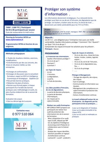 69
TARIF : 1180 TTC / Participant
De 03 à 06 participants par session
Frais de restauration le midi inclus.
Public
Dirigeant, encadrant, chef de projet, manageur, RAF, RSI ou toute personne
en charge des N.T.I.C en entreprise.
Objectifs :
Les N.T.I.C : une obligation pour l’entreprise mais aussi une réelle
vulnérabilité. Quelles informations protéger ? Comment ? Où ? Quand ?
sur Quoi ? Vis-à-vis de qui ?
Comprendre les risques et trouver les solutions pour les prévenir .
Prérequis : Aucun.
5 jours
Rôles, missions et compétences
du manager :
 le « métier »du manager
 les missions et responsabilités
du manageur
 Les freins et difficultés à
l’aptitude de management
Savoir manager les personnes :
 Comprendre son
collaborateur et ses
motivations.
 Identifier ses leviers de
motivation.
 Savoir personnaliser son
management en fonction du
niveau d’autonomie de
chacun de nos collaborateurs
 Choisir le bon style de
management.
 Savoir passer une consigne à
un collaborateur.
 Mener un feed back
constructif.
Savoir gérer les situations difficiles :
 Appréhender des situations diffi –
ciles de management
 Adapter son management en
fonction des jeunes et des seniors
 Prendre du recul vis-à-vis de
situations difficiles.
Savoir manager l’équipe :
 Animer l’équipe, coordonner les
actions et les décisions.
 Donner des consignes de travail
efficaces
 Assurer l’équité et le respect des
règles.
 Fixer des objectifs stimulants pour
l’équipe.
 Mener des réunions constructives
et productives.
 Bâtir son plan d’action managérial
 Gérer les priorités de ses équipes
 Construire un plan d’actions
d’amélioration concret et
compréhensible.
 Motiver, impliquer autour
d’enjeux compris et partagés.
PROGRAMME
Planning de formation INTER sur
www.mpformations.fr
Programmation INTRA en fonction de vos
exigences.
Méthodes pédagogiques
• Etudes de situations réalistes, exercices,
modélisations.
• Entraînements par des cas concrets, des
mises en situation réelles sur des
entreprises.
• Echanges et confrontation.
•Echanges et discussion avec le consultant
formateur, expert en NTIC et Intelligence
Economique et Stratégique . Diplôme C2I
• Recueil des bonnes pratiques.
• Rédaction de plans d’actions.
• Remise sous format papier à chaque
participant d’un livrable des bonnes
pratiques avec méthodologie et outils, du
plan d’action élaboré lors de la session de
formation.
Evaluation des acquis
• Quiz au démarrage de la session
 Quiz en fin de session
Contactez-nous
0 977 510 064
Les informations deviennent stratégiques. Il y a nécessité de les
protéger aussi bien en cas de vol, d’intrusion, de dégradation que de
piratage. Les hackers, trackers avec les virus, le cheval de troie ….
deviennent une réelle vulnérabilité pour les T.P.E et P.M.E.
La Protection des Informations.
 Quelles informations protéger ?
 Vis-à-vis de qui ?
 Pourquoi ?
 Comment ?
Les Types de risques.
 Le vol,
 L’intrusion,
 La dégradation,
 La perte,
 La fuite de données,
 …..
Les cibles possibles d’intrusion,
de vol, de dégradations.
 La perte de données physiques,
 La perte de données
informatiques,
 Les risques par la
cybercriminalité.
Réaliser son audit d’entreprise .
 MP CONSULTANTS propose aux
participants de réaliser leur
audit de protection des
informations lors de la session
de formation.
- Mise à disposition d’un audit
type CLUSIF, déposé par MP
lors du diplôme d’intelligence
économique de D Piekarski en
collaboration avec le Colonel
Föhrer.
- Analyse des risques identifiés,
- Solutions possibles en logique
d’amélioration continue
( préventif – curatif – prédictif )
Types de risques et solutions.
 Vis-à-vis des virus, cheval de troie,
hacker, tracker, cookies, logiciels
espion…..
 Vis-à-vis du vol et de l’intrusion,
 Vis-à-vis de la dégradation eau,
feu, ….
 Vis-à-vis du piratage
 ……
Pilotage et Management.
 Partage des objectifs, des enjeux,
des risques
Suivi et pilotage,
Communication et information aux
équipes,
Management des compétences en
cybercriminalité et protection des
informations
Actions d’amélioration continue.
Le travail collaboratif autour de cas
d’entreprise , du diagnostic par les
participants et de cas pratiques……
1 jour sur le diagnostic et l’analyse,
1 jour sur la cybercriminalité et les
risques NTIC,
1 jour sur les outils et méthodes en
pratiques
et 3 juillet 2015avril, 12, 13
mai et 1Mesure6 juin 2014
PROGRAMME
Protéger son système
d’information .
N.T.I.C.
DUREE : 3 JOURS
 
