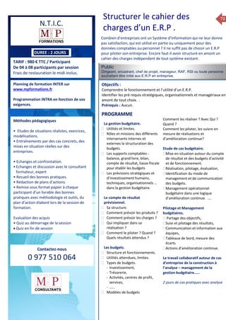 70
TARIF : 980 € TTC / Participant
De 04 à 08 participants par session
Frais de restauration le midi inclus.
Public
Dirigeant, encadrant, chef de projet, manageur, RAF, RSI ou toute personne
souhaitant être initié aux E.R.P en entreprise.
Objectifs :
Comprendre le fonctionnement et l’utilité d’un E.R.P.
Identifier les pré requis stratégiques, organisationnels et managériaux en
amont de tout choix. .
Prérequis : Aucun.
5 jours
Rôles, missions et compétences
du manager :
 le « métier »du manager
 les missions et responsabilités
du manageur
 Les freins et difficultés à
l’aptitude de management
Savoir manager les personnes :
 Comprendre son
collaborateur et ses
motivations.
 Identifier ses leviers de
motivation.
 Savoir personnaliser son
management en fonction du
niveau d’autonomie de
chacun de nos collaborateurs
 Choisir le bon style de
management.
 Savoir passer une consigne à
un collaborateur.
 Mener un feed back
constructif.
Savoir gérer les situations difficiles :
 Appréhender des situations diffi –
ciles de management
 Adapter son management en
fonction des jeunes et des seniors
 Prendre du recul vis-à-vis de
situations difficiles.
Savoir manager l’équipe :
 Animer l’équipe, coordonner les
actions et les décisions.
 Donner des consignes de travail
efficaces
 Assurer l’équité et le respect des
règles.
 Fixer des objectifs stimulants pour
l’équipe.
 Mener des réunions constructives
et productives.
 Bâtir son plan d’action managérial
 Gérer les priorités de ses équipes
 Construire un plan d’actions
d’amélioration concret et
compréhensible.
 Motiver, impliquer autour
d’enjeux compris et partagés.
PROGRAMME
Planning de formation INTER sur
www.mpformations.fr
Programmation INTRA en fonction de vos
exigences.
Méthodes pédagogiques
• Etudes de situations réalistes, exercices,
modélisations.
• Entraînements par des cas concrets, des
mises en situation réelles sur des
entreprises.
• Echanges et confrontation.
•Echanges et discussion avec le consultant
formateur, expert
• Recueil des bonnes pratiques.
• Rédaction de plans d’actions.
• Remise sous format papier à chaque
participant d’un livrable des bonnes
pratiques avec méthodologie et outils, du
plan d’action élaboré lors de la session de
formation.
Evaluation des acquis
• Quiz au démarrage de la session
 Quiz en fin de session
Contactez-nous
0 977 510 064
Combien d’entreprises ont un Système d’Information qui ne leur donne
pas satisfaction, qui est utilisé en partie ou uniquement pour des
données comptables ou personnel ? Il ne suffit pas de choisir un E.R.P
pour piloter son entreprise. Encore faut-il avoir structuré en amont un
cahier des charges indépendant de tout système existant.
La gestion budgétaire.
 Utilités et limites.
 Rôles et missions des différents
intervenants internes et
externes la structuration des
budgets.
 Les supports comptables :
balance, grand livre, bilan,
compte de résultat, liasse fiscale
pour établir les budgets
 Les prévisions stratégiques et
d’investissement humains,
techniques, organisationnels …
dans la gestion budgétaire.
Le compte de résultat
prévisionnel.
 Sa structure.
 Comment prévoir les produits ?
 Comment prévoir les charges ?
 Qui impliquer dans sa
réalisation ?
 Comment le piloter ? Quand ?
Quels résultats attendus ?
Les budgets.
 Structure et fonctionnements.
 Utilités attendues, limites.
 Types de budgets.
- Investissement,
- Trésorerie,
- Activités, centres de profit,
services,
- ……
 Modèles de budgets
Comment les réaliser ? Avec Qui ?
Quand ?
Comment les piloter, les suivre en
mesure de réalisations et
d’amélioration continue?
Etude de cas budgétaire.
Mise en situation autour du compte
de résultat et des budgets d’activité
et de fonctionnement.
Réalisation, pilotage, évaluation,
Identification du mode de
management et de communication
des budgets.
Management opérationnel
budgétaire dans une logique
d’amélioration continue. ….

Pilotage et Management
budgétaires.
 Partage des objectifs,
Suivi et pilotage des résultats,
Communication et information aux
équipes,
Tableaux de bord, mesure des
écarts
Actions d’amélioration continue.
Le travail collaboratif autour de cas
d’entreprise de la construction à
l’analyse – management de la
gestion budgétaire……
2 jours de cas pratiques avec analyse
et 3 juillet 2015avril, 12, 13
mai et 1Mesure6 juin 2014
PROGRAMME
Structurer le cahier des
charges d’un E.R.P .N.T.I.C.
DUREE : 2 JOURS
 