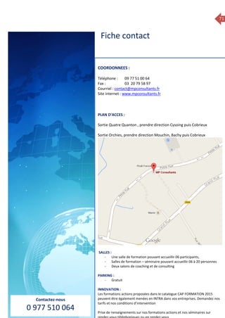 71
COORDONNEES :
Téléphone : 09 77 51 00 64
Fax : 03 20 79 58 97
Courriel : mpconsultants@wanadoo.fr
Site internet : en cours
PLAN D’ACCES :
Sortie Quatre Quanton , prendre direction Cysoing puis Cobrieux
Sortie Orchies, prendre direction Mouchin, Bachy puis Cobrieux
SALLES :
- Une salle de formation pouvant accueillir 06 participants,
- Une salle de formation – séminaire pouvant accueillir 06 à 20 personnes
- Deux salons de coaching et de consulting
PARKING :
- Gratuit
Fiche contact
Contactez-nous
0 977 510 064
COORDONNEES :
Téléphone : 09 77 51 00 64
Fax : 03 20 79 58 97
Courriel : contact@mpconsultants.fr
Site internet : www.mpconsultants.fr
PLAN D’ACCES :
Sortie Quatre Quanton , prendre direction Cysoing puis Cobrieux
Sortie Orchies, prendre direction Mouchin, Bachy puis Cobrieux
SALLES :
- Une salle de formation pouvant accueillir 06 participants,
- Salles de formation – séminaire pouvant accueillir 06 à 20 personnes
- Deux salons de coaching et de consulting
PARKING :
- Gratuit
INNOVATION :
Les formations actions proposées dans le catalogue CAP FORMATION 2015
peuvent être également menées en INTRA dans vos entreprises. Demandez nos
tarifs et nos conditions d’intervention
Prise de renseignements sur nos formations actions et nos séminaires sur
Fiche contact
 