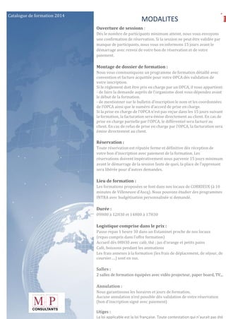 72
Catalogue de formation 2014
MODALITES
Ouverture de sessions :
Dès le nombre de participants minimum atteint, nous vous envoyons
une confirmation de réservation. Si la session ne peut être validée par
manque de participants, nous vous en informons 15 jours avant le
démarrage avec renvoi de votre bon de réservation et de votre
paiement.
Montage de dossier de formation :
Nous vous communiquons un programme de formation détaillé avec
convention et facture acquittée pour votre OPCA dés validation de
votre inscription.
Si le règlement doit être pris en charge par un OPCA, il vous appartient:
- de faire la demande auprès de l’organisme dont vous dépendez avant
le début de la formation.
- de mentionner sur le bulletin d’inscription le nom et les coordonnées
de l’OPCA ainsi que le numéro d’accord de prise en charge.
Si la prise en charge de l’OPCA n’est pas reçue dans les 15 jours suivant
la formation, la facturation sera émise directement au client. En cas de
prise en charge partielle par l’OPCA, le différentiel sera facturé au
client. En cas de refus de prise en charge par l’OPCA, la facturation sera
émise directement au client.
Réservation :
Toute réservation est réputée ferme et définitive dès réception de
votre bon d’inscription avec paiement de la formation. Les
réservations doivent impérativement nous parvenir 15 jours minimum
avant le démarrage de la session faute de quoi, la place de l’apprenant
sera libérée pour d’autres demandes.
Lieu de formation :
Les formations proposées se font dans nos locaux de COBRIEUX (à 10
minutes de Villeneuve d’Ascq). Nous pouvons étudier des programmes
INTRA avec budgétisation personnalisée si demandé.
Durée :
09H00 à 12H30 et 14H00 à 17H30
Logistique comprise dans le prix :
Pause repas 1 heure 30 dans un Estaminet proche de nos locaux
(repas compris dans l’offre formation)
Accueil dès 08H30 avec café, thé ; jus d’orange et petits pains
Café, boissons pendant les animations
Les frais annexes à la formation (les frais de déplacement, de séjour, de
coursier….) sont en sus.
Salles :
2 salles de formation équipées avec vidéo projecteur, paper board, TV,..
Annulation :
Nous garantissons les horaires et jours de formation.
Aucune annulation n’est possible dés validation de votre réservation
(bon d’inscription signé avec paiement)
Litiges :
La loi applicable est la loi française. Toute contestation qui n’aurait pas été
 