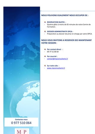 73
Contactez-nous
0 977 510 064
NOUS POUVONS EGALEMENT NOUS OCCUPER DE :
RESERVATION NUITES :
- Quatres gîtes à moins de 05 minutes de notre Centre de
Formation.
DOSSIER ADMINISTRATIF OPCA :
- Préparation au dossier de prise en charge par votre OPCA.
NOUS VOUS INVITONS A RESERVER DES MAINTENANT
VOTRE SESSION :
Par contact direct :
- 09 77 51 00 64
Par courriel :
- contact@mpconsultants.fr
Sur notre site :
- www.mpconsultants.fr
 