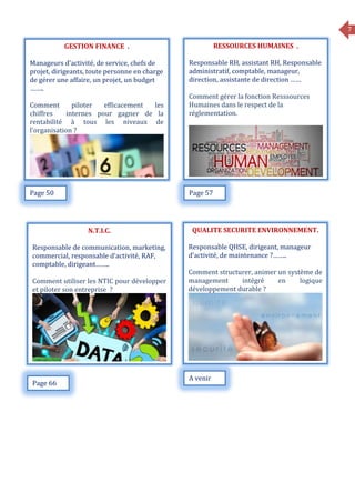 7
GESTION FINANCE .
Manageurs d’activité, de service, chefs de
projet, dirigeants, toute personne en charge
de gérer une affaire, un projet, un budget
……..
Comment piloter efficacement les
chiffres internes pour gagner de la
rentabilité à tous les niveaux de
l’organisation ?
RESSOURCES HUMAINES .
Responsable RH, assistant RH, Responsable
administratif, comptable, manageur,
direction, assistante de direction ……
Comment gérer la fonction Resssources
Humaines dans le respect de la
réglementation.
Page 50 Page 57
QUALITE SECURITE ENVIRONNEMENT.
Responsable QHSE, dirigeant, manageur
d’activité, de maintenance ?……..
Comment structurer, animer un système de
management intégré en logique
développement durable ?
N.T.I.C.
Responsable de communication, marketing,
commercial, responsable d’activité, RAF,
comptable, dirigeant……..
Comment utiliser les NTIC pour développer
et piloter son entreprise ?
Page 66
A venir
 
