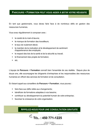 Parcours Formation
Télécopieur : 450 773-6876
www.parcoursformation.com info@parcoursformation.com
PARCOURS FORMATION PEUT VOUS AIDER À BÂTIR VOTRE RÉUSSITE
En tant que gestionnaire, vous devez faire face à de nombreux défis en gestion des
ressources humaines.
Vous avez régulièrement à composer avec :
la rareté de la main-d’œuvre;
le manque de formation des travailleurs;
le taux de roulement élevé;
le maintien de la motivation et le développement de sentiment
d’appartenance des employés;
le respect des lois de la santé et de la sécurité au travail;
le financement des projets de formation;
etc.
L’équipe de Parcours Formation connaît bien l’ensemble de ces réalités. Depuis plus de
douze ans, elle accompagne les dirigeants d’entreprises et les responsables des ressources
humaines en offrant des services de formation et de consultation.
En faisant appel aux conseillers de Parcours Formation, vous pouvez :
faire face aux défis reliés aux changements;
bénéficier de formations adaptées à vos besoins;
contribuer au développement du potentiel humain de votre entreprise;
favoriser la croissance de votre organisation.
APPELEZ-NOUS POUR UNE CONSULTATION GRATUITE
TÉL. : 450 771-1225
 