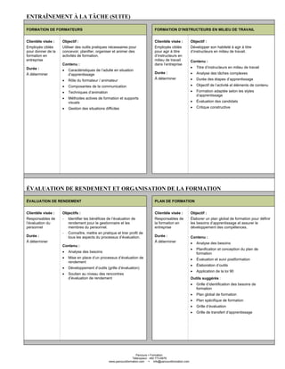 Parcours Formation
Télécopieur : 450 773-6876
www.parcoursformation.com info@parcoursformation.com
ENTRAÎNEMENT À LA TÂCHE (SUITE)
FORMATION DE FORMATEURS FORMATION D’INSTRUCTEURS EN MILIEU DE TRAVAIL
Clientèle visée :
Employés ciblés
pour donner de la
formation en
entreprise
Durée :
À déterminer
Objectif :
Utiliser des outils pratiques nécessaires pour
concevoir, planifier, organiser et animer des
activités de formation.
Contenu :
• Caractéristiques de l’adulte en situation
d’apprentissage
• Rôle du formateur / animateur
• Composantes de la communication
• Techniques d’animation
• Méthodes actives de formation et supports
visuels
• Gestion des situations difficiles
Clientèle visée :
Employés ciblés
pour agir à titre
d’instructeurs en
milieu de travail
dans l’entreprise
Durée :
À déterminer
Objectif :
Développer son habileté à agir à titre
d’instructeurs en milieu de travail.
Contenu :
• Titre d’instructeurs en milieu de travail
• Analyse des tâches complexes
• Durée des étapes d’apprentissage
• Objectif de l’activité et éléments de contenu
• Formation adaptée selon les styles
d’apprentissage
• Évaluation des candidats
• Critique constructive
ÉVALUATION DE RENDEMENT ET ORGANISATION DE LA FORMATION
ÉVALUATION DE RENDEMENT PLAN DE FORMATION
Clientèle visée :
Responsables de
l’évaluation du
personnel
Durée :
À déterminer
Objectifs :
- Identifier les bénéfices de l’évaluation de
rendement pour le gestionnaire et les
membres du personnel.
- Connaître, mettre en pratique et tirer profit de
tous les aspects du processus d’évaluation.
Contenu :
• Analyse des besoins
• Mise en place d’un processus d’évaluation de
rendement
• Développement d’outils (grille d’évaluation)
• Soutien au niveau des rencontres
d’évaluation de rendement
Clientèle visée :
Responsables de
la formation en
entreprise
Durée :
À déterminer
Objectif :
Élaborer un plan global de formation pour définir
les besoins d’apprentissage et assurer le
développement des compétences.
Contenu :
• Analyse des besoins
• Planification et conception du plan de
formation
• Évaluation et suivi postformation
• Élaboration d’outils
• Application de la loi 90
Outils suggérés :
• Grille d’identification des besoins de
formation
• Plan global de formation
• Plan spécifique de formation
• Grille d’évaluation
• Grille de transfert d’apprentissage
 
