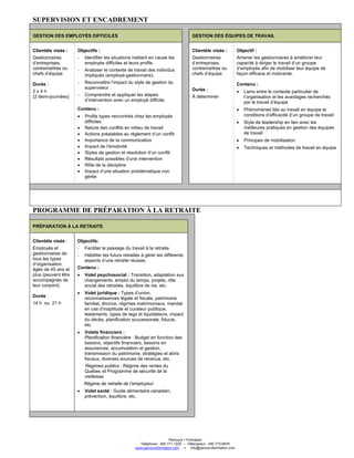 Parcours Formation
Téléphone : 450 771-1225 – Télécopieur : 450 773-6876
www.parcoursformation.com info@parcoursformation.com
SUPERVISION ET ENCADREMENT
GESTION DES EMPLOYÉS DIFFICILES GESTION DES ÉQUIPES DE TRAVAIL
Clientèle visée :
Gestionnaires
d’entreprises,
contremaîtres ou
chefs d’équipe
Durée :
2 x 4 h
(2 demi-journées)
Objectifs :
- Identifier les situations mettant en cause les
employés difficiles et leurs profils.
- Analyser le contexte de travail des individus
impliqués (employé-gestionnaire).
- Reconnaître l’impact du style de gestion du
superviseur.
- Comprendre et appliquer les étapes
d’intervention avec un employé difficile.
Contenu :
• Profils types rencontrés chez les employés
difficiles
• Nature des conflits en milieu de travail
• Actions préalables au règlement d’un conflit
• Importance de la communication
• Impact de l’émotivité
• Styles de gestion et résolution d’un conflit
• Résultats possibles d’une intervention
• Rôle de la discipline
• Impact d’une situation problématique non
gérée
Clientèle visée :
Gestionnaires
d’entreprises,
contremaîtres ou
chefs d’équipe
Durée :
À déterminer
Objectif :
Amener les gestionnaires à améliorer leur
capacité à diriger le travail d’un groupe
d’employés afin de mobiliser leur équipe de
façon efficace et motivante.
Contenu :
• Liens entre le contexte particulier de
l’organisation et les avantages recherchés
par le travail d’équipe
• Phénomènes liés au travail en équipe et
conditions d’efficacité d’un groupe de travail
• Style de leadership en lien avec les
meilleures pratiques en gestion des équipes
de travail
• Principes de mobilisation
• Techniques et méthodes de travail en équipe
PROGRAMME DE PRÉPARATION À LA RETRAITE
PRÉPARATION À LA RETRAITE
Clientèle visée :
Employés et
gestionnaires de
tous les types
d’organisation,
âgés de 45 ans et
plus (peuvent être
accompagnés de
leur conjoint)
Durée :
14 h ou 21 h
Objectifs:
- Faciliter le passage du travail à la retraite.
- Habiliter les futurs retraités à gérer les différents
aspects d’une retraite réussie.
Contenu :
• Volet psychosocial : Transition, adaptation aux
changements, emploi du temps, projets, rôle
social des retraités, équilibre de vie, etc.
• Volet juridique : Types d’union,
reconnaissances légale et fiscale, patrimoine
familial, divorce, régimes matrimoniaux, mandat
en cas d’inaptitude et curateur publique,
testaments, types de legs et liquidateurs, impact
du décès, planification successorale, fiducie,
etc.
• Volets financiers :
Planification financière : Budget en fonction des
besoins, objectifs financiers, besoins en
assurances, accumulation et gestion,
transmission du patrimoine, stratégies et abris
fiscaux, diverses sources de revenus, etc.
Régimes publics : Régime des rentes du
Québec et Programme de sécurité de la
vieillesse
Régime de retraite de l’employeur
• Volet santé : Guide alimentaire canadien,
prévention, équilibre, etc.
 
