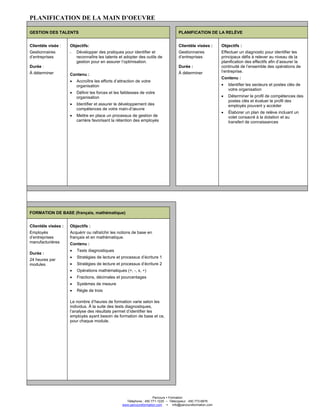 Parcours Formation
Téléphone : 450 771-1225 – Télécopieur : 450 773-6876
www.parcoursformation.com info@parcoursformation.com
PLANIFICATION DE LA MAIN D’OEUVRE
GESTION DES TALENTS PLANIFICATION DE LA RELÈVE
Clientèle visée :
Gestionnaires
d’entreprises
Durée :
À déterminer
Objectifs:
- Développer des pratiques pour identifier et
reconnaître les talents et adopter des outils de
gestion pour en assurer l’optimisation.
Contenu :
• Accroître les efforts d’attraction de votre
organisation
• Définir les forces et les faiblesses de votre
organisation
• Identifier et assurer le développement des
compétences de votre main-d’œuvre
• Mettre en place un processus de gestion de
carrière favorisant la rétention des employés
Clientèle visées :
Gestionnaires
d’entreprises
Durée :
À déterminer
Objectifs :
Effectuer un diagnostic pour identifier les
principaux défis à relever au niveau de la
planification des effectifs afin d’assurer la
continuité de l’ensemble des opérations de
l’entreprise.
Contenu :
• Identifier les secteurs et postes clés de
votre organisation
• Déterminer le profil de compétences des
postes clés et évaluer le profil des
employés pouvant y accéder
• Élaborer un plan de relève incluant un
volet consacré à la dotation et au
transfert de connaissances
FORMATION DE BASE (français, mathématique)
Clientèle visées :
Employés
d’entreprises
manufacturières
Durée :
24 heures par
modules
Objectifs :
Acquérir ou rafraîchir les notions de base en
français et en mathématique.
Contenu :
• Tests diagnostiques
• Stratégies de lecture et processus d’écriture 1
• Stratégies de lecture et processus d’écriture 2
• Opérations mathématiques (+, -, x, ÷)
• Fractions, décimales et pourcentages
• Systèmes de mesure
• Règle de trois
Le nombre d’heures de formation varie selon les
individus. À la suite des tests diagnostiques,
l’analyse des résultats permet d’identifier les
employés ayant besoin de formation de base et ce,
pour chaque module.
 