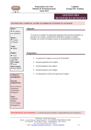 Programmes à la Carte
Modules de Perfectionnement
Année 2013

Capitolis
Groupe ESC Toulouse

GESTION DES
RESSOURCES HUMAINES
GESTION DE L’EMPLOI ENTRE FLEXIBILITE INTERNE ET EXTERNE
Dates :
 Se référer
au calendrier
Durée :
 2 jours
15 heures

Objectifs :
A l’issue de ce module, les participants distingueront la gestion quantitative et
qualitative de l’emploi, connaîtront les différentes stratégies en matière
d’emploi, sur la base d’exemples concrets et de présentation de démarches.

Coût :
 900 €
Public :
 Tout
manager et
cadre RH
Pré requis :
Aucun
Intervenant :
 Odile HORTE

Contact et
inscriptions :

Programme :
1. La gestion de l’emploi au service de la flexibilité

1.

2. Gestion quantitative des emplois
3. Gestion qualitative des emplois
4. Gestion prospective de l’emploi
5. Les démarches et outils de la gestion de l’emploi

Séverine
BARGUENO
05.61.29.46.34
formationscourtes@esctoulouse.fr

Lieu :
Capitolis
Entiore
31134 Quint
Fonsegrives

Particularité de cette formation : Ce module fait partie du Mastère « Responsable Ressources Humaines ».
CAPITOLIS – Groupe ESC Toulouse
Entiore – 2 avenue Mercure - Quint Fonsegrives - 31134 QUINT FONSEGRIVES CEDEX
N° d’existence : 7331 P 0001-31 -Siret : 18310002300211 - APE : 8542 Z
Tél : 05.61.29.46.34 Fax : 05.61.29.46.31
e-mail : formations-courtes@esc-toulouse.fr – www.esc-toulouse.fr

- 19 -

 