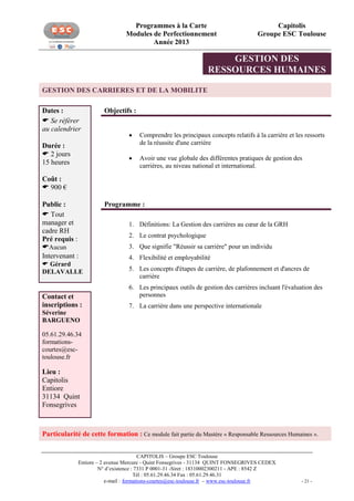 Programmes à la Carte
Modules de Perfectionnement
Année 2013

Capitolis
Groupe ESC Toulouse

GESTION DES
RESSOURCES HUMAINES
GESTION DES CARRIERES ET DE LA MOBILITE
Dates :
 Se référer
au calendrier

Objectifs :



Durée :
 2 jours
15 heures

Comprendre les principaux concepts relatifs à la carrière et les ressorts
de la réussite d'une carrière
Avoir une vue globale des différentes pratiques de gestion des
carrières, au niveau national et international.

Coût :
 900 €
Public :
 Tout
manager et
cadre RH
Pré requis :
Aucun
Intervenant :
 Gérard
DELAVALLE

Contact et
inscriptions :

Programme :
1. Définitions: La Gestion des carrières au cœur de la GRH

2.

2. Le contrat psychologique
3. Que signifie "Réussir sa carrière" pour un individu
4. Flexibilité et employabilité
5. Les concepts d'étapes de carrière, de plafonnement et d'ancres de
carrière
6. Les principaux outils de gestion des carrières incluant l'évaluation des
personnes
7. La carrière dans une perspective internationale

Séverine
BARGUENO
05.61.29.46.34
formationscourtes@esctoulouse.fr

Lieu :
Capitolis
Entiore
31134 Quint
Fonsegrives

Particularité de cette formation : Ce module fait partie du Mastère « Responsable Ressources Humaines ».
CAPITOLIS – Groupe ESC Toulouse
Entiore – 2 avenue Mercure - Quint Fonsegrives - 31134 QUINT FONSEGRIVES CEDEX
N° d’existence : 7331 P 0001-31 -Siret : 18310002300211 - APE : 8542 Z
Tél : 05.61.29.46.34 Fax : 05.61.29.46.31
e-mail : formations-courtes@esc-toulouse.fr – www.esc-toulouse.fr

- 21 -

 