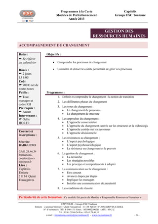 Programmes à la Carte
Modules de Perfectionnement
Année 2013

Capitolis
Groupe ESC Toulouse

GESTION DES
RESSOURCES HUMAINES
ACCOMPAGNEMENT DU CHANGEMENT
Dates :
 Se référer
au calendrier
Durée :
 2 jours
15 h 00
Coût
 900 € net de
toutes taxes
Public :
 Tout
manager et
cadre RH
Pré requis :
 Aucun
Intervenant :
 Odile
HORTE
Contact et
inscriptions :
Séverine
BARGUENO
05.61.29.46.34
formationscourtes@esctoulouse.fr

Lieu :
Capitolis
Entiore
31134 Quint
Fonsegrives

Objectifs :


Comprendre les processus de changement



Connaître et utiliser les outils permettant de gérer ces processus

Programme :
1. Définir et comprendre le changement : la notion de transition
2. Les différentes phases du changement
3. Les types de changement :
 Le changement de processus
 Le changement de structure
4. Les approches du changement :
 L’approche conservatrice
 L’approche du changement centrée sur les structures et la technologie
 L’approche centrée sur les personnes
 L’approche décisionnelle
5. Les résistances au changement :
 L’aspect psychologique
 L’aspect psychosociologique
 La résistance au changement et le pouvoir
6. La gestion du changement :
 La démarche
 Les stratégies possibles
 Les principes et comportements à adopter
7. La communication sur le changement :
 Etre concret
 Avancer étapes par étapes
 Impliquer les managers
 Installer une communication de proximité
8. Les conditions de réussite

Particularité de cette formation : Ce module fait partie du Mastère « Responsable Ressources Humaines »
CAPITOLIS – Groupe ESC Toulouse
Entiore – 2 avenue Mercure - Quint Fonsegrives - 31134 QUINT FONSEGRIVES CEDEX
N° d’existence : 7331 P 0001-31 -Siret : 18310002300211 - APE : 8542 Z
Tél : 05.61.29.46.34 Fax : 05.61.29.46.31
e-mail : formations-courtes@esc-toulouse.fr – www.esc-toulouse.fr

- 26 -

 